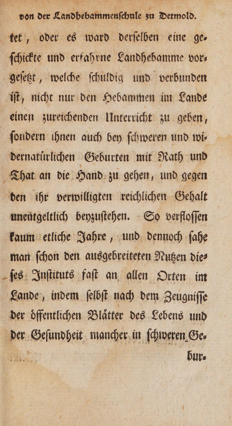 tet, oder es ward derſelben eine ge ſchickte u und erfahrne Landhebamme vor⸗ geſetzt, welche ſchuldig und verbunden iſt, nicht nur den Hebammen im Lande einen zureichenden Unterricht zu geben, : ſondern ihnen auch bey ſchweren und wi⸗ dernatuͤrlichen Geburten mit Rath und N That an die Hand zu gehen, und gegen den ihr verwilligten reichlichen Gehalt unentgeltlich beyzuſtehen. So verfloſſen | kaum etliche Jahre, und dennoch ſahe man ſchon den ausgebreiteten Nutzen die⸗ ſes Inſtituts faſt an allen Orten im Lande, indem ſelbſt nach dem Zeugniffe der offentlichen Blaͤtter des Lebens und Per. Beſunee, mancher; in ſchweren Ge. N bur⸗