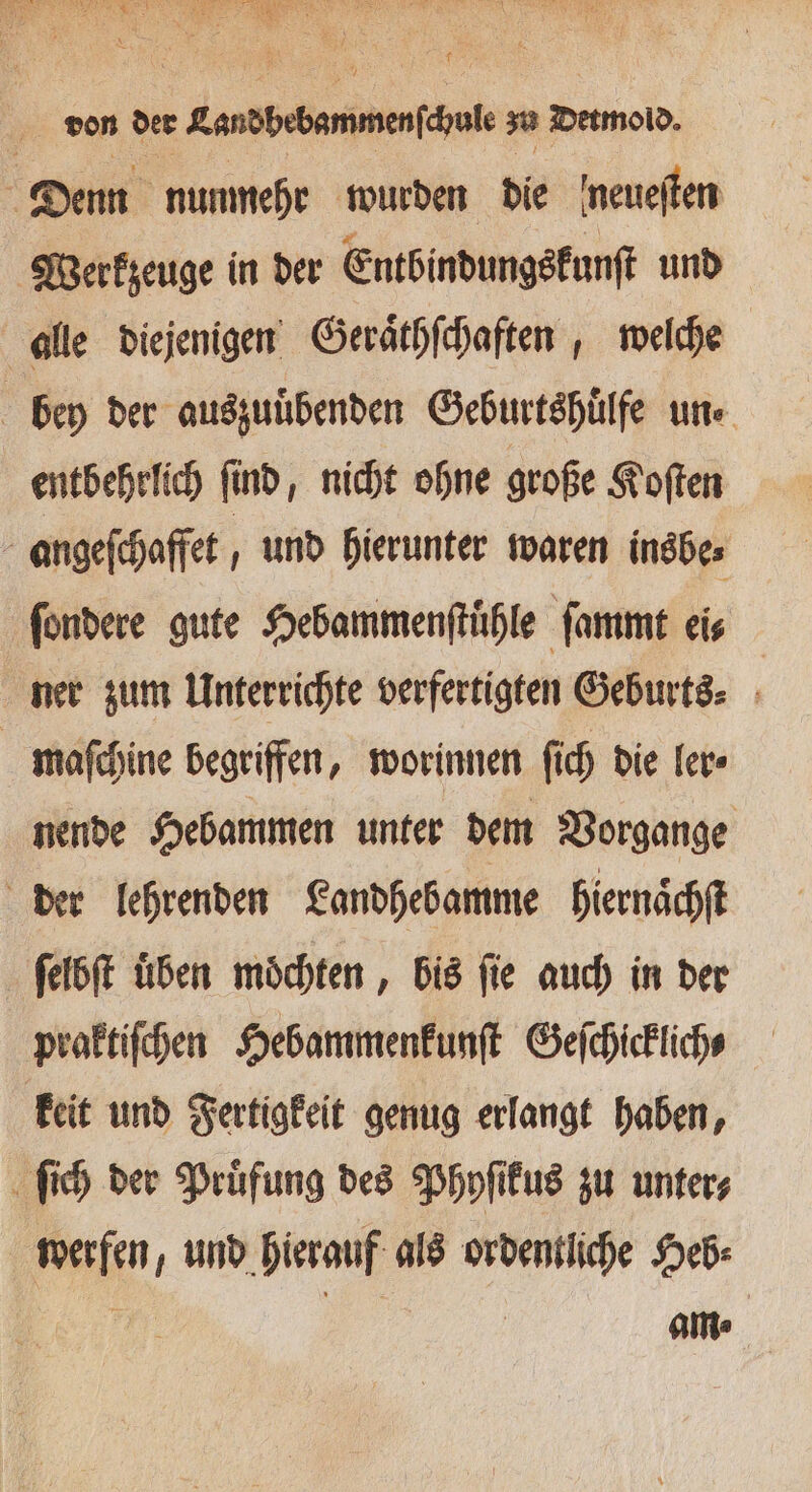 e . . nn a ii 2 1 N 3 = von der Landbebammerſchule zu Detmold. Denn nunmehr wurden die 'neueften Werkzeuge in der Entbindungskunſt und alle diejenigen Geraͤthſchaften, welche bey der auszuuͤbenden Geburtshuͤlfe un entbehrlich ſind, nicht ohne große Koſten angeſchaffet, und hierunter waren insbe⸗ ſondere gute Hebammenſtuͤhle ſammt eis ner zum Unterrichte verfertigten Geburts⸗ b maſchine begriffen, worinnen ſich die ler⸗ nende Hebammen unter dem Vorgange der lehrenden Landhebamme hiernaͤchſt ſelbſt üben möchten , bis fie auch in der praktiſchen Hebammenkunſt Geſchicklich⸗ keit und Fertigkeit genug erlangt haben, ſich der Pruͤfung des Phyſikus zu unter⸗ werfen, und hierauf als ordentliche Heb⸗ | am;