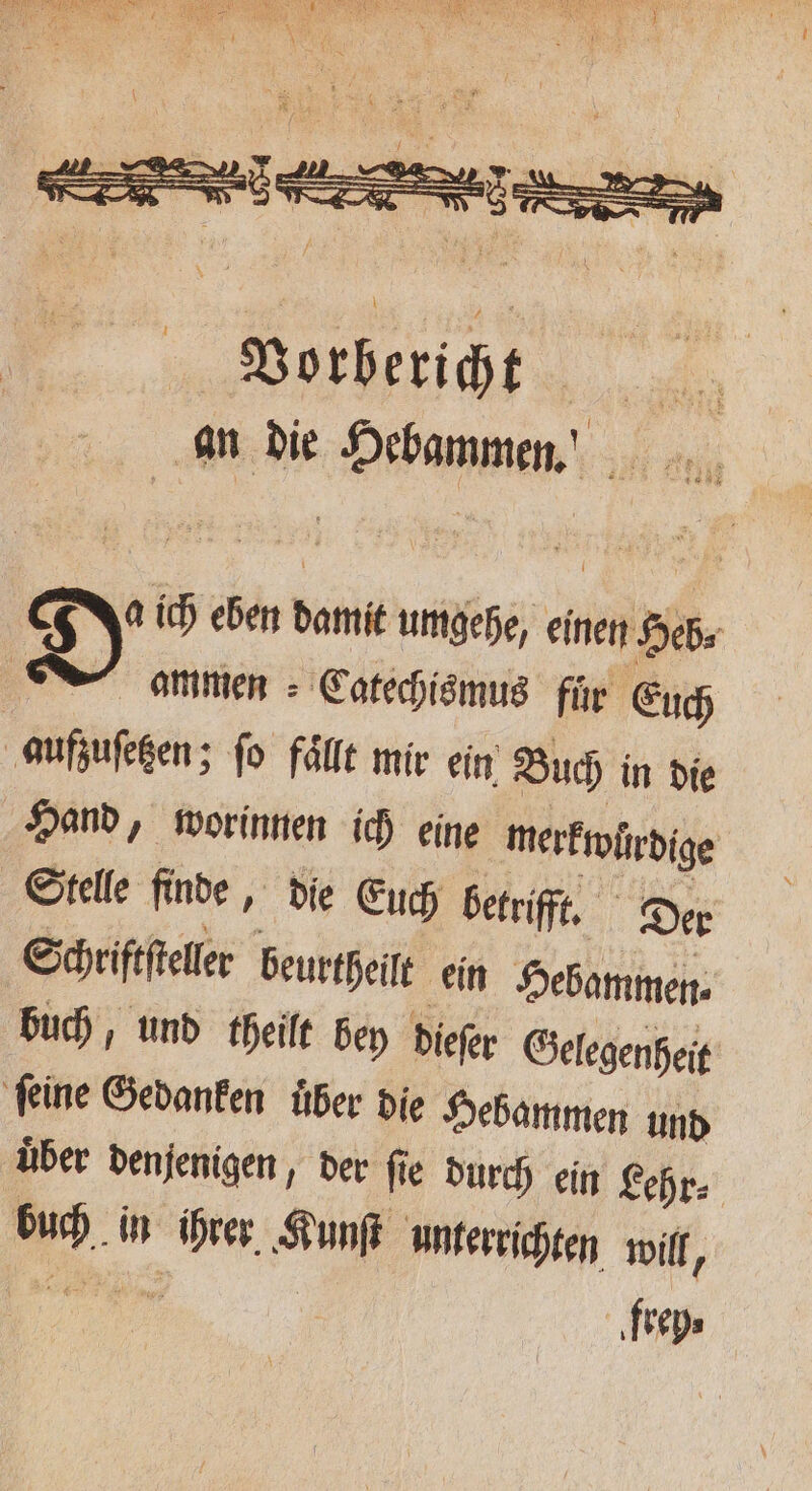 De ich eben damit umgehe, einen Heb⸗ ammen Catechismus fuͤr Euch aufzuſetzen; fo fälle mir ein Buch in die Hand, worinnen ich eine merkwürdige Stelle finde, die Euch betrifft. Der Schriftſteller beurtheilt ein Hebammen⸗ buch, und theilt bey dieſer Gelegenheit ſeine Gedanken uͤber die Hebammen und über denjenigen, der fie durch ein Lehr⸗ buch in ihrer Kunſt unterrichten will, e frey⸗