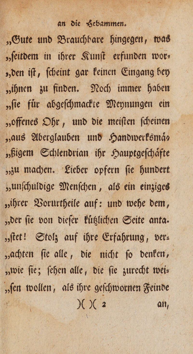 „Gute und Brauchbare hingegen, was „ſeitdem in ihrer Kunſt erfunden wor: „den iſt, ſcheint gar keinen Eingang bey „ihnen zu finden. Noch immer haben „fie für abgeſchmackte Meynungen ein „aus Aberglauben und Handwerksmaͤ? | „ßigem Schlendrian ihr Hauptgeſchaͤfte „zu machen. Lieber opfern ſie hundert „unſchuldige Menſchen, als ein einziges „ihrer Vorurtheile auf: und wehe dem, „der fie von dieſer kuͤtzlichen Seite anta. „ſtet! Stolz auf ihre Erfahrung, ver⸗ „achten ſie alle, die nicht ſo denken, „wie fie; ſehen alle, die fie zurecht wei⸗ „fen wollen, als ihre geſchwornen Feinde | 8 2 an, I | \