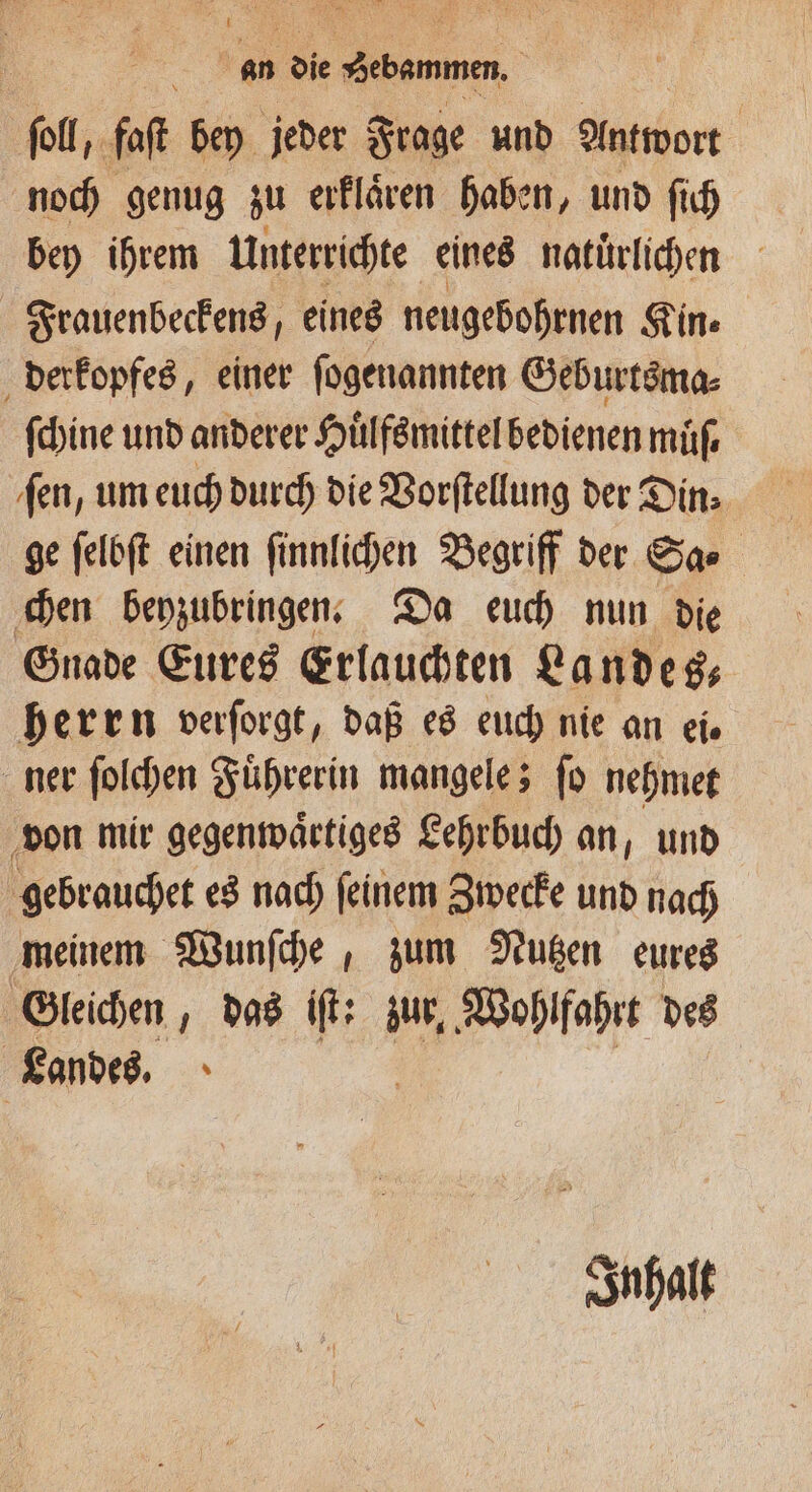 soll, faſt bey jeder Frage und Antwort noch genug zu erklaͤren haben, und ſich bey ihrem Unterrichte eines natuͤrlichen Frauenbeckens, eines neugebohrnen Kin⸗ derkopfes, einer ſogenannten Geburtsma⸗ ſchine und anderer Huͤlfsmittel bedienen muͤſ. ſen, um euch durch die Vorſtellung der Din⸗ ge ſelbſt einen ſinnlichen Begriff der Sa⸗ chen beyzubringen. Da euch nun die Gnade Eures Erlauchten Landes— herrn verſorgt, daß es euch nie an eis ner ſolchen Fuͤhrerin mangele; ſo nehmet von mir gegenwaͤctiges Lehrbuch an, und gebrauchet es nach ſeinem Zwecke und nach meinem Wunſche, zum Nutzen eures Gleichen, das iſt: zur, Wohlfahrt des Landes. Inhalt