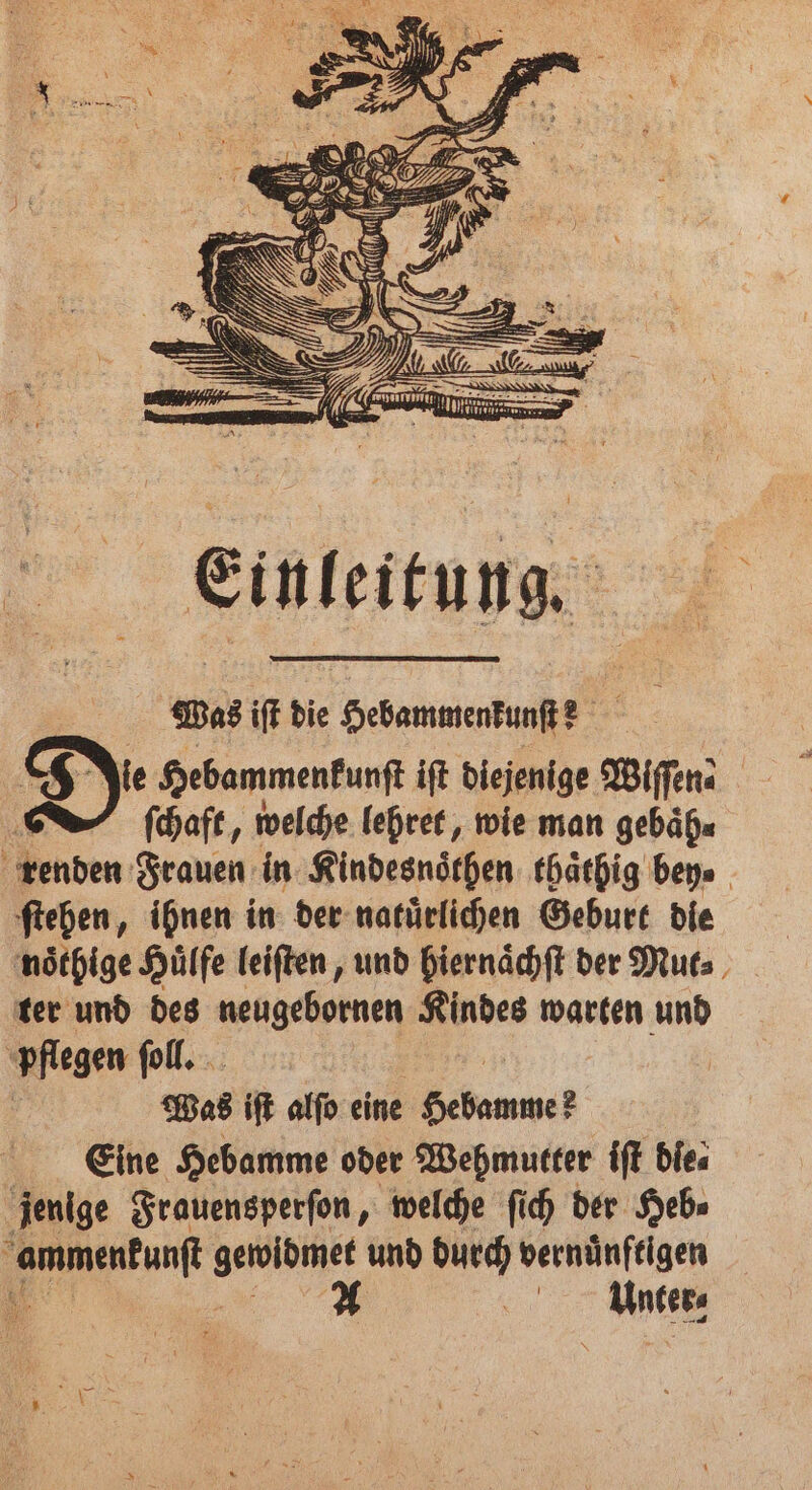 Einleitung. Was iſt die Hebammenkunſt? Jie Hebammenkunſt iſt diejenige Wiſſen | | ſchaft, welche lehrer, wie man gebaͤh⸗ renden Frauen in Kindesnoͤthen thaͤthig bey. ſtehen, ihnen in der natuͤrlichen Geburt die noͤthige Huͤlfe leiſten, und hiernaͤchſt der Mut⸗ ter und des neugebornen Kindes warten und pflegen ſoll. Was iſt alſo eine Hebamme Eine Hebamme oder Wehmutter iſt dies jenige Frauensperſon, welche ſich der Heb⸗ 1 e und durch vernünftigen A es,