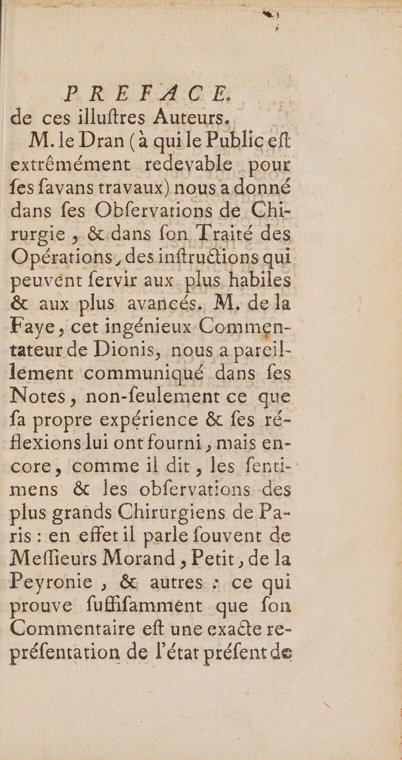 PR EF A CE: de ces illuftres Auteurs. M. le Dran (à quile Public eft extrêmément redevable pour {es favans travaux) nous a donné dans fes Obfervarions dé Chi- rurgie , &amp;.dans fon Fraité des peuvént fervir aux. plus habiles &amp; aux plus avancés. M, de la Faye, cet ingénieux Commen- lement communiqué dans fes Notes, non-feulement ce que fa propre expérience &amp; fes ré- fexions lui ont fourni, mais en- mens &amp; Îles obfervations des plus grands Chirurgiens de Pa- ris : en effet 1l parle fouvent de Meflieurs Morand , Petit, de la Peyronie , &amp; autres : ce qui prouve fuflifamment que fon Commentaire eft une exacte re- préfentation de l’état préfentde