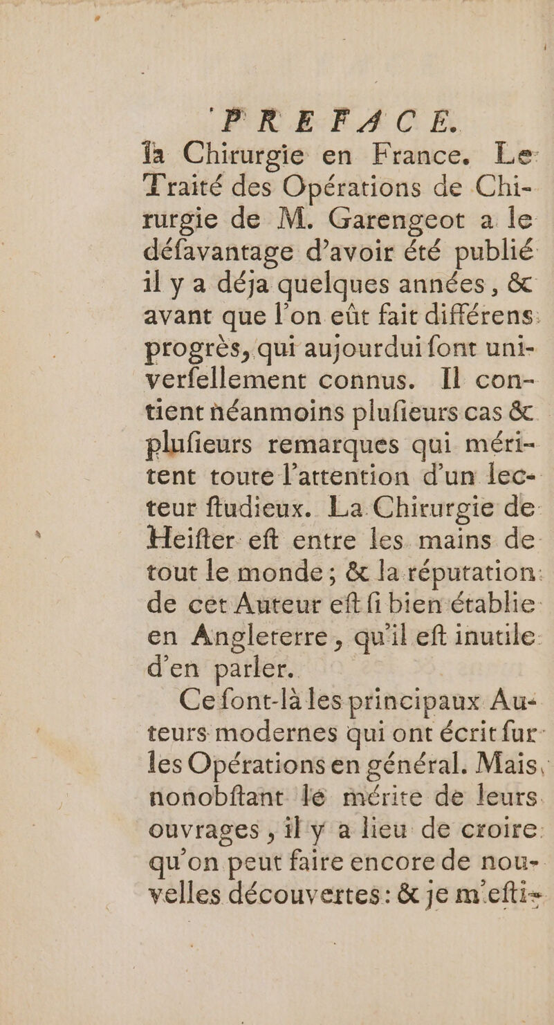fa Chirurgie en France. Le: Traité des Opérations de Chi- rurgie de M. Garengeot à le défavantage d’avoir été publié 1l y a déja quelques années, & avant que l’on eût fait différens. progrès, qui aujourdui font uni- verfellement connus. Il con- tient néanmoins plufieurs cas &. plufieurs remarques qui méri- tent toute l’attention d’un lec- teur ftudieux. La Chirurgie de Heifter eft entre les mains de: tout le monde; & la réputation: de cet Auteur eff fi bien établie. en Angleterre, qu'il eft inutile d'en parler. Ce font-là les principaux Au- teurs modernes qui ont écrit fur: les Opérations en général. Mais, nonobftant lé mérite de leurs. ouvrages , il y a lieu de croire. qu'on peut faire encore de nou- velles découvertes: & je mefti=