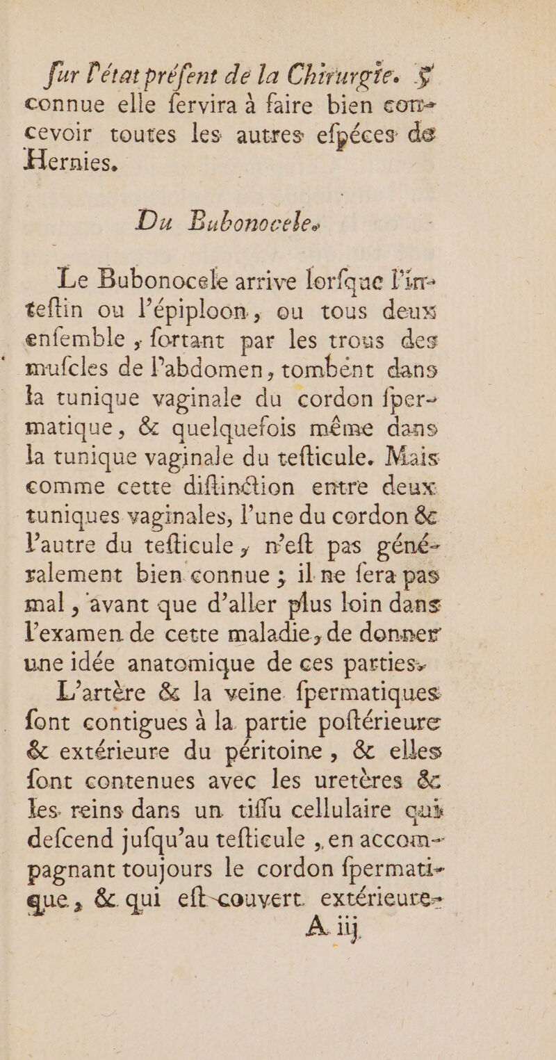 connue elle fervira à faire bien con cevoir toutes les autres efpéces de Hernies, Du Bubonoceles Le Bubonocele arrive lorfque l'ir- teftin ou lépiploon, ou tous deux enfemble ; fortant par les trous des mufcles de l'abdomen, tombént dans la tunique vaginale du cordon fper- matique, & quelquefois même dans la tunique vaginale du tefticule. Mais comme cette difinétion entre deux tuniques vaginales, l’une du cordon & Vautre du tefticule, n’eft pas géné- ralement bien connue ; il ne fera pas mal , avant que d’aller plus loin dans l'examen de cette maladie, de donner une idée anatomique de ces parties. L’'artère & la veine fpermatiques font contigues à la partie poftérieure & extérieure du péritoine, & elles font contenues avec les uretères & les reins dans un tiflu cellulaire cux defcend jufqu’au tefticule , en accom- pagnant toujours le cordon fpermati- que, & qui eft couvert. extérieure- A ii