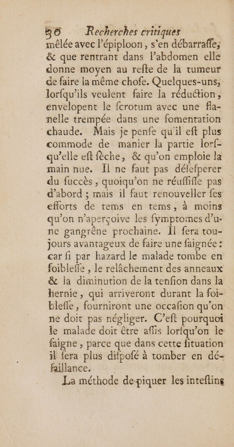 mêlée avec l’épiploon, s’en débarraffe, &amp; que rentrant dans l’abdomen elle donne moyen au refte de la tumeur de faire la même chofe. Quelques-uns, lorfqu’ils veulent faire la réduction, envelopent le fcrotum avec une fla- nelle trempée dans une fomentation chaude. Mais je penfe qu'il eft plus commode de manier la partie lorf- qu’elle eft fèche, &amp; qu’on emploie la main nue. Îl ne faut pas défefperer du fuccès , quoiqu’on ne réuflifle pas d’abord ; mais il faut renouveller fes efforts de tems en tems, à moins qu’on n'aperçoive les fymptomes d’u- ne ganprène prochaine. Îl fera tou- jours avantageux de faire une faignée : car fi par hazard le malade tombe en foibleffe , le relâchement des anneaux &amp; la diminution de la tenfion dans la hernie, qui arriveront durant la foi- blefle , fourniront une occafion qu'on ne doit pas négliger. C’eft pourquoi le malade doit être aflis lorfqu’on le faigne , parce que dans cette fituation il {era plus difpofé à tomber en dé- failance. | La méthode de-piquer les intefline