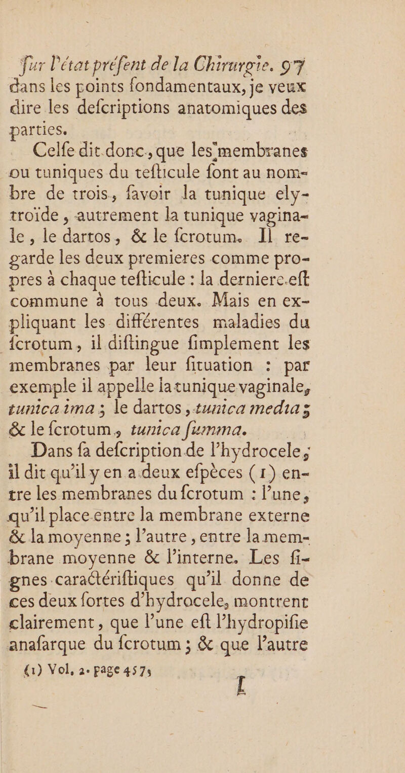dans les points fondamentaux, je veux dire les defcriptions anatomiques des arties. | Celfe dit donc, que les'membranes ou tuniques du tefticule font au nom- bre de trois, favoir la tunique ely- troïde , autrement la tunique vagina- le , le dartos, & le fcrotum. Il re- garde les deux premieres comme pro- pres à chaque tefticule : la dernierc.eft commune à tous deux. Mais en ex- pliquant les différentes maladies du {crotum, il diftingue fimplement les membranes par leur fituation : par exemple il appelle latunique vaginale, tunicaima j le dartos ,tunica medias & le fcrotum, turmica fumma. | Dans fa defcription de l’hydrocele; il dit qu’il y en a. deux efpèces (1) en- tre lesmembranes du fcrotum : l’une, qu’il placeentre la membrane externe &c la moyenne ; l’autre , entre la mem- brane moyenne & l’interne. Les fi- gnes caraCtériftiques qu'il donne de ces deux fortes d’hydracele, montrent clairement, que l’une eft l’hydropifie anafarque du fcrotum ; & que l’autre {1) Vol, 2. page 4575 [