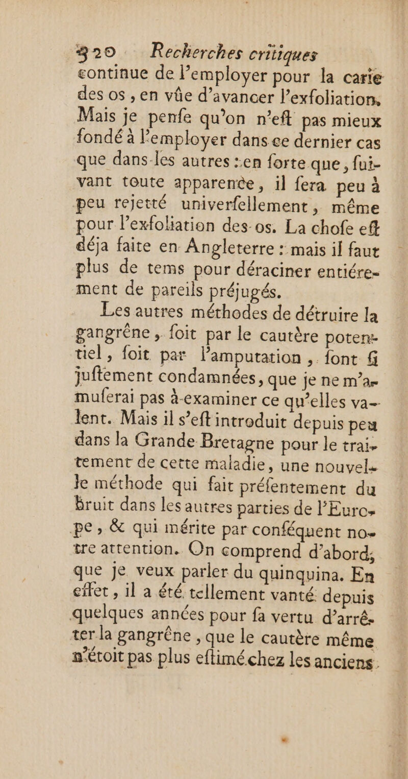 continue de l’employer pour la carie des os , en vûe d’avancer l’exfoliation, Mais je penfe qu’on n’eft pas mieux fondé à l’employer dans ce dernier cas que dans-les autres :.en forte que, fui- vant toute apparence, il fera peu à peu rejetté univerfellement, même pour l’exfoliation des os. La chofe eft déja faite en Angleterre : mais il faut plus de tems pour déraciner entiére- ment de pareils préjugés. Les autres méthodes de détruire la gangréne ; foit par le cautère potenz uel, foit par Vamputation ,. font f juftement condamnées, que je ne m’ae muferai pas à-examiner ce qw’elles va lent. Mais il s’eft introduit depuis peu dans la Grande Bretagne pour le trai. tement de cette maladie, une nouvel. Je méthode qui fait préfentement du Bruit dans les autres parties de l’Eurcs pe, & qui mérite par conféquent no tre attention. On comprend d’abord, que je veux parler du quinquina. En effet , il a été tellement vanté. depuis quelques années pour fa vertu d’arré. ter la gangrêne , que le cautère même nécoit pas plus eftimé chez les anciens.