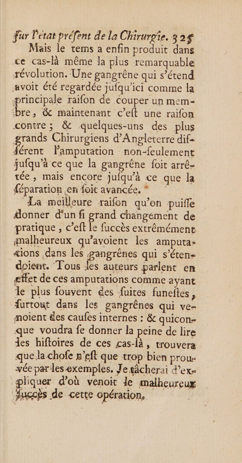 Mais le tems a enfin produit dans ce cas-là même la plus remarquable révolution. Une gangrêne qui s’étend avoit été regardée jufqu’ici comme la ærincipale raifon de Couper un mem- de & maintenant c’elt une raïfon contre ; & quelques-uns des plus grands Chirurgiens d'Angleterre dif rett Famputation non-feulement jufqu’à ce que la gangrêne foit arré- tée, mais encore jufqu’à ce que la féparation en {oit avancée, * La meilleure raïfon qu’en puifle donner d’un fi grand changement de pratique , c’eft le fuccès extrêémément malheureux qu’avoient les amputa- <ions dans les gangrènes qui s’éten- doient. ‘Tous Jes auteurs parlent en gffer de ces amputations comme ayant Île plus fouvent ées fuites funeites : furtout dans les gangrênes qui ve- mnoient des caufes internes : & quicon- que voudra fe donner la peine de lire des hiftoires de ces cas-là, trouvera que la chofe n’eft que trop bien prous vée par les exemples. Je gâcherai d'exs pliquer d’où venoit le malheureux Auccès de cette opération,