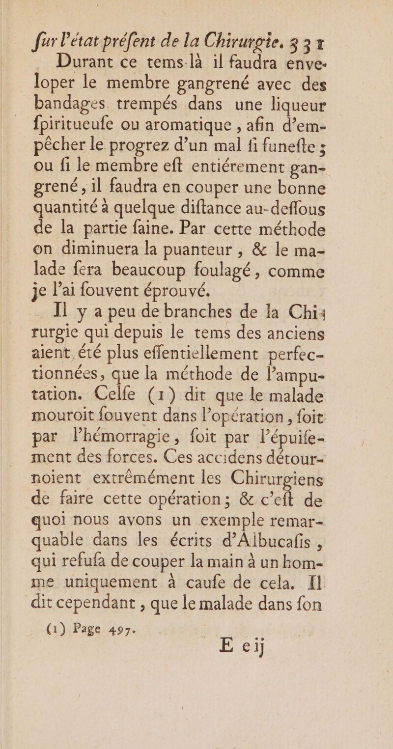 . Durant ce tems-là il faudra enve- loper le membre gangrené avec des bandages trempés dans une liqueur fpiritueufe ou aromatique , afin d’em- pêcher le progrez d’un mal fi funefte s ou fi le membre eft entiérement gan- grené, il faudra en couper une bonne quantité à quelque diftance au-deflous de la partie faine. Par cette méthode on diminuera la puanteur , & le ma- lade fera beaucoup foulagé, comme je l'ai fouvent éprouvé. . Il y a peu de branches de la Chi: rurgie qui depuis le tems des anciens aient, été plus effentiellement perfec- tionnées, que la méthode de Pampu- tation. Celfe (1) dit que le malade mouroit fouvent dans l'opération , foit par l’hémorragie, foit par lépuife- ment des forces. Ces accidens détour- noient extrémément les Chirurgiens de faire cette opération; & c’eft de uoi nous avons un exemple remar- quable dans les écrits d’Aibucafis , qui refufa de couper la main à un hom- me uniquement à caufe de cela. Il dit cependant , que le malade dans fon (1) Page 497. E ei
