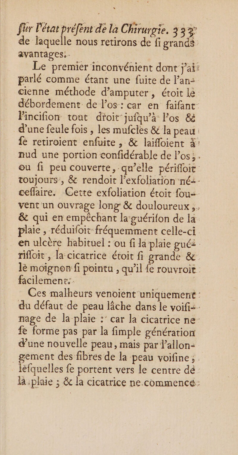 de laquelle nous retirons de fi grands avantages. - Le premier inconvénient dont j'ai: parlé comme étant une fuite de l’an: cienne méthode d’amputer, étoit le débordement de l'os: car en faifant Pincifion tout dtoit jufqu’a los & d'une feule fois , les mufcies & la peau: fé retiroient enfuite , & laifloient 3: nud une portion confidérable de los; . ou fi peu couverte, qu’elle périfloit toujours, & rendoit l’exfoliation ‘né: - ceffaire. Cette exfoliation étoit fou-- vent un ouvrage long: & douloureux, & qui en empêchant la guérifon de la plaie , réduifoit fréquemment celle-ci en ulcère habituel : ou fi la plaie gué rifloit , la cicatrice étoit fi grande & lè moignen fi pointu , qu’il fe rouvroit facilement. | Ces malheurs venoient uniquement : du défaut de peau lâche dans le voifi<- nage de la plaie : car la cicatrice ne fe forme pas par la fimple génération dune nouvelle peau, mais par l’allon- _gement des fibres de la peau voifine ; iefquelles fe portent vers le centre dé la :plaie ; & la cicatrice ne.commence: