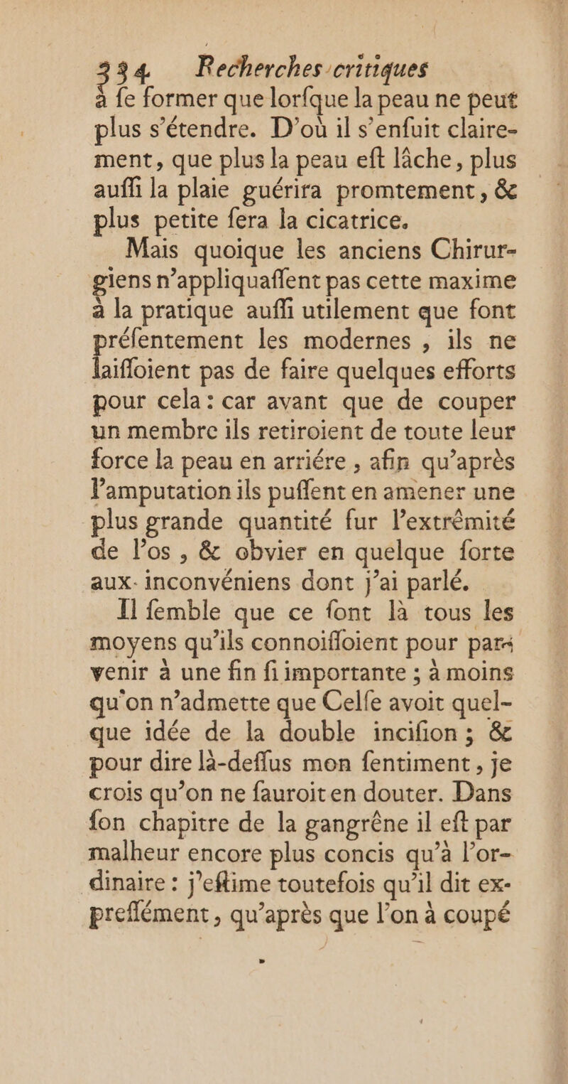 à fe former que lorfque la peau ne peut plus s'étendre. D'où il s'enfuit claire- ment, que plus la peau eft lâche, plus auñi la plaie guérira promtement, & plus petite fera la cicatrice. Mais quoique les anciens Chirur- giens n’appliquaffent pas cette maxime à la pratique auffi utilement que font réfentement les modernes , ils ne He pas de faire quelques efforts pour cela: car avant que de couper un membre ils retiroient de toute leur force la peau en arriére , afin qu’après Pamputation ils puflent en amener une plus grande quantité fur l’extrêmité de los , & obvier en quelque forte aux. inconvéniens dont J'ai parlé. Il femble que ce font là tous les moyens qu’ils connoïfloient pour par venir à une fin fi importante ; à moins u on n’admette que Celfe avoit quel- que idée de la double incifion; & pour dire lä-deflus mon fentiment, je crois qu’on ne fauroiten douter. Dans fon chapitre de la gangrêne il eft par malheur encore plus concis qu’à l’or- dinaire : j’eflime toutefois qu’il dit ex- preffément , qu'après que l’on à coupé