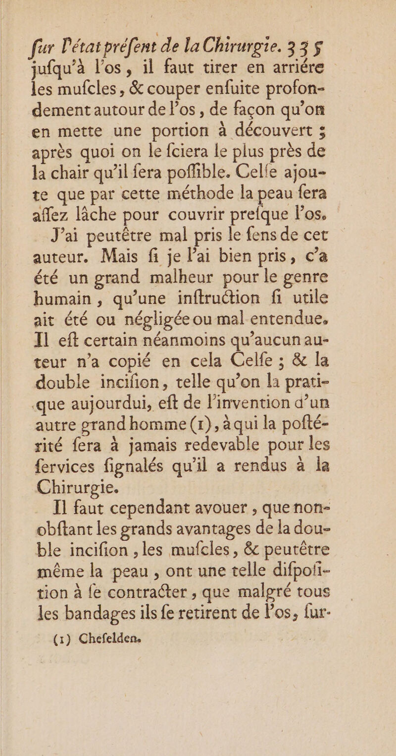 jufqu’à l'os, il faut tirer en arriére les mufcles, & couper enfuite profon- dement autour de Pos , de façon qu’on en mette une portion à découvert 3 après quoi on le fciera le plus près de la chair qu’il fera poffible. Celle ajou- te que par cette méthode la peau fera affez lâche pour couvrir prefque los. Jai peutêtre mal pris le fens de cet auteur. Mais fi je l'ai bien pris, c’a été un grand malheur pour le genre humain , qu’une inftruction fi utile ait été ou négligée ou mal entendue, Il eft certain néanmoins qu’aucunau- teur n’a copié en cela Celfe ; & la double incifion, telle qu’on la prati- que aujourdui, eft de l'invention d’un autre grand homme (1), à qui la pofté- rité fera à jamais redevable pour les fervices fignalés qu'il a rendus à la Chirurgie. I1 faut cependant avouer , quenon- obftant les grands avantages de la dou- ble incifion , les mufcles, & peutêtre même la peau , ont une telle difpofi- tion à {e contracter , que malgré tous les bandages ils fe retirent de los, fur- (1) Chefelden. |