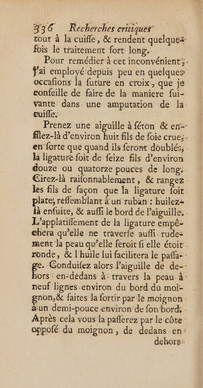 tout à la cuifle, &amp; rendent quelques fois le traitement fort long... Pour remédier‘à cet inconvénient; f'ai employé depuis peu en quelques occafions la future en croix, que je eonfeille de faire de la maniere fui- vante dans une amputation de la. Euifle. Prenez une aïigüille à féton &amp; en-- flez-là d'environ huit fils de foie crue; en forte que quand ils feront doublés; h ligaturefoit de feize fils d’environ douze où quatorze pouces de long: . Cirez-là raifonnablement, &amp; rangez les fils de façon que la ligature {oit plate! refflemblant à un ruban : huilezz là enfuite, &amp; auffi le bord de l'aiguille. . L’applätiflement de la ligature empê- chera qu’elle ne traverfe auffi. rude: ment la peau qu’elle feroit fi elle étoit: ronde, &amp; l'huile lui facilitera le pañla- - e. Gonduifez alors l'aiguille de de-- ors : en-dédans à: travers la peau à: neuf lignes .environ du bord du moi- non,&amp; faites la fortir par le moignon : æun demi-pouce environ de fon bord, Après cela vous la pañlerez par le côte oppofé du moignon, de dedans en: dehors: