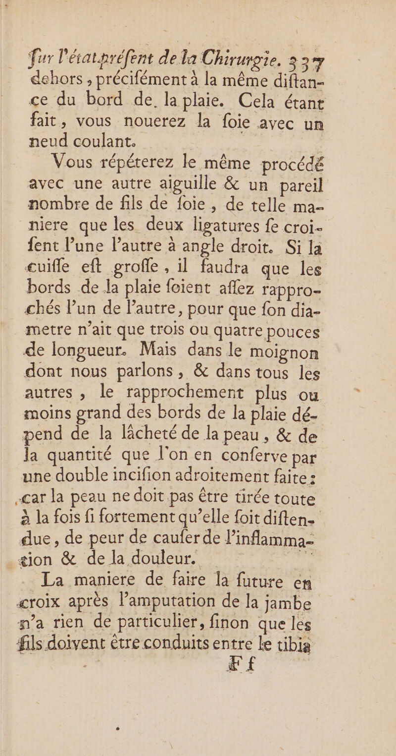 dehors , précifément à la même diftan- ce du bord de. la plaie. Cela étane fait, vous nouerez la foie avec un neud coulant. | | Vous répéterez le même procédé avec une autre aiguille & un pareil nombre de fils de foie, de telle ma- niere que les deux ligatures fe croi fent l’une l’autre à angle droit. Si la cuifle eft grofle , il faudra que les bords de la plaie foient aflez rappro- chés l’un de l’autre, pour que fon dia- metre n’ait que trois Ou quatre pouces de longueur. Mais dans le moignon dont nous parlons, & dans tous les autres , le rapprochement plus où moins grand des bords de la plaie dé- pend de la lâcheté de la peau , & de la quantité que l'on en conferve par une double incifion adroïtement faite : -çar la peau ne doit pas être tirée toute à la fois fi fortement qu’elle foit diften- due , de peur de cauferde linflamma- æion & de la douleur. à La maniere de faire la future en croix après l’amputation de la jambe pa rien de particulier, finon que les fils doivent être conduits +, le tibia ; EE