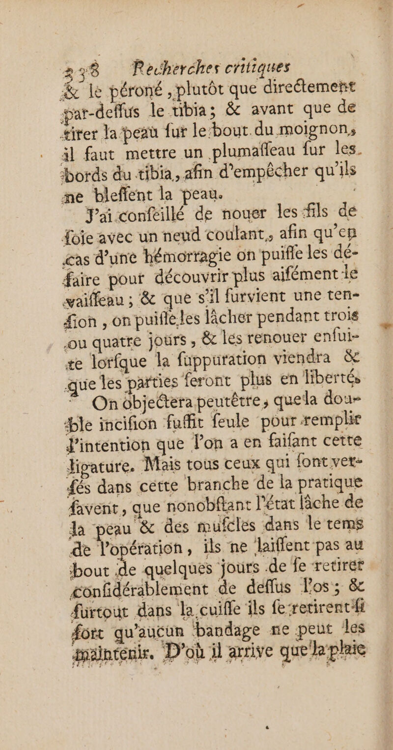 & le péroné , plutôt que directement par-deffus le tibia; & avant que de tirer la peau fut le‘bout.du moignon, äl faut mettre un plumafeau fur les. bords du tibia, afin d'empêcher qu'ils ne bleffent la peau LATE Pai confeillé de nouer les fils de Loïe avec un nend coulant,, afin qu’en &as d’une hémorragie on puifle les dé- faire pouf découvrir plus aifément le vaiffeau ; & que s'il furvient une ten- fon , on puifléles lâcher pendant trois jou quatre jours ; & les renouer enfui- æe lorfque la fuppuration viendra & que les parties feront plus en libertés * Onôbjectera peurêtre, quela dou- ble incifion fuffit feule pour remplie intention que lon a en faifant cette Higature. Mais tous ceux qui font vet- dés dans cette branche de la pratique favent, que nonobftant l’état lâche de la peau & des mufcles dans le tems de l'opération, ils ne laïflent pas au bout de quelques jours de fe retirer confdérablement de deffus los; 8e fürtout dans la.cuifle ils {e-retirentfi forr qu'aucun ‘bandage ne peut les inänténie, D'où il arrive que plaie