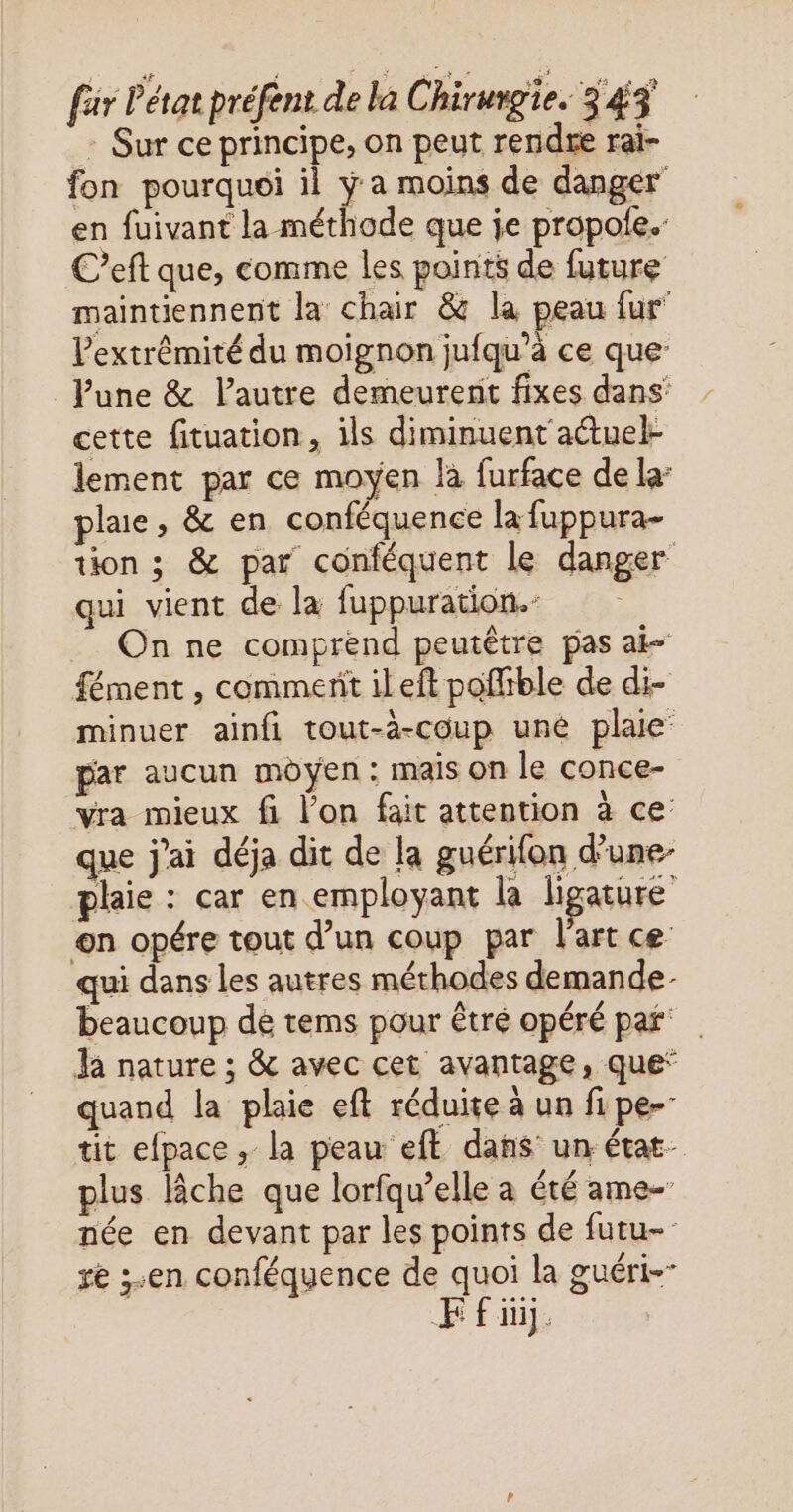 : Sur ce principe, on peut rendre rai- fon pourquoi il ÿ a moins de danger en fuivant la méthode que je propole.: C’eft que, comme les points de future maintiennent la chair & la peau fur extrémité du moignon jufqu’à ce que Pune & lautre demeurent fixes dans cette fituation, ils diminuent actuel- lement par ce moyen là furface de la: plaie, & en conféquence la fuppura- tion ; & par conféquent le danger qui vient de la fuppuration.- On ne comprend peutêtre pas ai- fément , commerit ileft poffible de di- minuer ainfi tout-à-coup uné plaie’ par aucun moyen: mais on le conce- vra mieux fi l’on fait attention à ce: que j'ai déja dit de la guérifon d’une- plaie : car en employant la ligature on opére tout d’un coup par l'art ce qui dans les autres méthodes demande beaucoup de tems pour êtré opéré par Ja nature ; & avec cet avantage, que” quand la plaie eft réduite à un fipe- tit efpace , la peau eft dans un état- plus lâche que lorfqu’elle a été ame- née en devant par les points de futu- re ;.en conféquence de quoi la guéri FE fi.