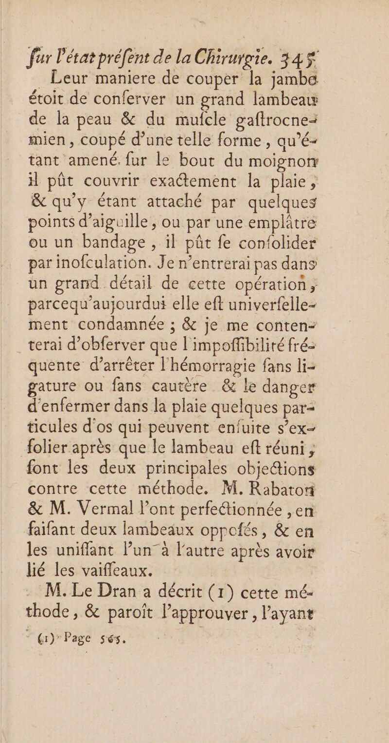 _ Leur maniere de couper la jambe étoit de conferver un grand lambeaw de la peau & du muicle gaftrocne: mien, coupé d’une telle forme , qu’é- tant amené. fur le bout du moignorr il pût couvrir exactement la plaie, & qu'y étant attaché par quelques points d’aiguille , ou par une emplâtre ou un bandage , il pât fe confolider par inofculation. Je n’entrerai pas dans un grand détail de cette opération, parcequ'aujourdui elle eft univerfelle- ment condamnée ; & je me conten- terai d’obferver que l'impoffbiliré fré: quente d’arrêter l'hémorragie fans li- gature ou fans cautère & Le danger d'enfermer dans la plaie quelques par= ticules d'os qui peuvent enfuite s’ex- folier après que le lambeau eft réuni , font les deux principales objections contre cette méthode. M. Rabatori & M. Vermal l’ont perfeétionnée ,en faifant deux lambeaux oppofés, & en les unifflant l’un” à l'autre après avoir lié les vaifleaux. . M. Le Dran a décrit (1) cette mé- thode , & paroït l’approuver , l'ayant Gi) Page 5sés.