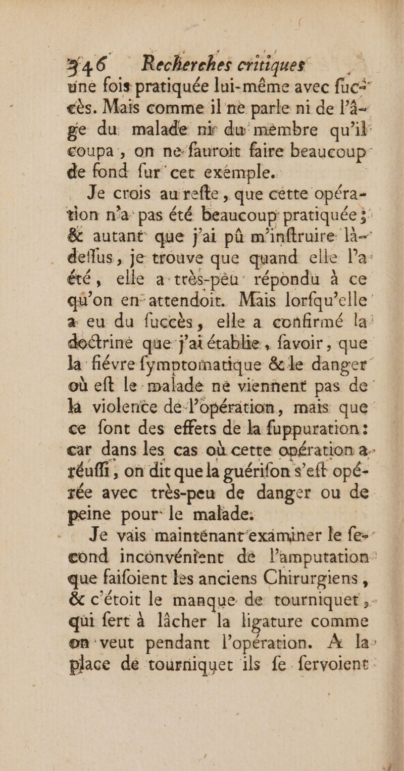 { #46 Recherches critiques une fois pratiquée lui-même avec fuci ès. Mais comme il ne parle ni de Pà- ge du malade ni du mémbre qu'il: coupa , on ne: fauroit faire beaucoup: de fond fur'cet exémple. | Je crois au refte , que cette opéra- tion n’a pas été beaucoup pratiquée 3’ &amp; autant que j'ai pû m'inftruire là- deflus, je trouve que quand elle Pa: été, elle a-très-péu répondu à ce qu'on en’attendoit. Mais lorfqu’elle a eu du fuccès, elle a confirmé la: doctriné que j'ai établie, favoir , que la fiévre fymptomatique &amp;le danger’ où eft le malade né viennent pas de k violence de lopération, mais que ce font des effets de la fuppuration: car dans les cas où cette opération a réuffi, on dit que la guérifon s’eft opé- rée avec très-peu de danger ou de peine pour le malade: Je vais mainténant'exäaminer le fe- cond inconvénient dé lamputation’ que faifoient les anciens Chirurgiens , &amp; c'étoit le manque de tourniquet ,- qui fert à lâcher la ligature comme on veut pendant l'opération. À la: place dé tourniquet ils fe fervoient