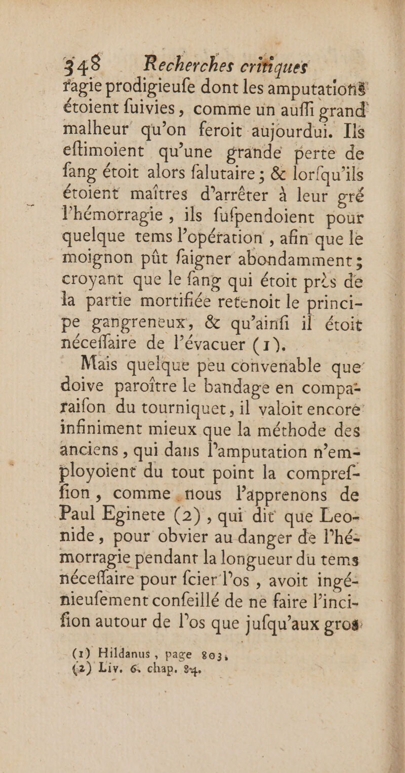 fagie prodigieufe dont les amputatioti8 étoient fuivies, comme un auffi grand malheur qu’on feroit aujourdui. Ils eftimoient qu’une grande perte de fang étoit alors falutaire ; & loriqu’ils étoient maîtres d'arrêter À leur gré hémorragie , ils fufpendoient pour quelque tems l'opération , afin que le moignon pt faigner abondamment ; croyant que le fang qui étoit près de la partie mortifiée retenoit le princi- pe gangreneux, & qu’airifi il étoit néceffaire de l’évacuer (1). Mais quelque peu convenable que: doive paroître le bandape en compa: raïfon du tourniquet, il valoit encore infiniment mieux que la méthode des anciens , qui dans l’amputation n’em- ployoient du tout point la compref- fion , comme . nous lPäpprenons de Paul Eginete (2) , qui dit que Leo- nide, pour obvier au danger de l’hé- motragie pendant la longueur du tems néceffaire pour fcier los , avoit ingé- hieufement confeillé de ne faire l’inci- fion autour de los que jufqu’aux gros (x) Hildanus , page 803, (2) Liv. 6: chap. 24,