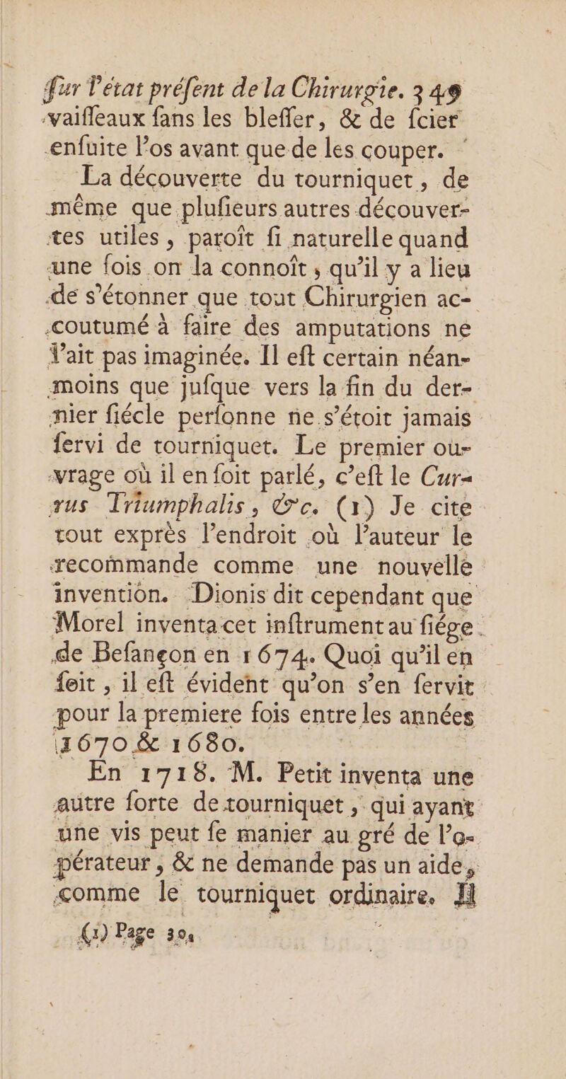 -vaifleaux fans les bleffer, &amp; de fcier -enfuite los avant que de les couper. La découverte du tourniquet, de même que plufieurs autres découver- tes utiles, paroït fi naturelle quand une fois on la connoît ; qu’il y a lieu dé s'étonner que tout Chirurgien ac- -coutumé à faire des amputations ne Vait pas imaginée. Il eft certain néan- moins que jufque vers la fin du der- nier fiécle perfonne ne.s’étoit jamais fervi de tourniquet. Le premier ou- wrage où il en foit parlé, c’eft le Cur= us Triumphalis, &amp;e. (x) Je cite. tout exprès l’endroit où l’auteur le recommande comme une nouvelle invention. Dionis dit cependant que Morel inventa cet inftrument au fiége . de Befançon en r 674. Quoi qu’il en feit , il eft évident qu’on s’en fervit pour la premiere fois entre les années 11670 &amp; 1680. En 1718. M. Petit inventa une autre forte de rourniquet , qui ayant une vis peut fe manier au gré de l’o- pérateur , &amp; ne demande pas un aide, &lt;omme le tourniquet ordinaire. fl
