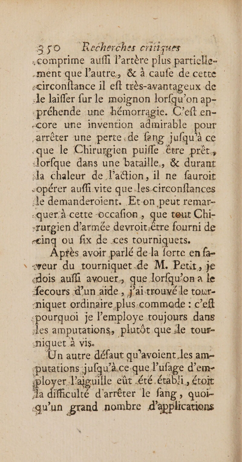# .ment que l’autre, &amp; à caufe de cette -circonftance il eft très- avantageux de de laiffer fur le moignon lorfqu’on ap- ‘préhende une hémorragie. C'eft en- -core une invention admirable pour arrêter une perte.de feng jufqu'à ce que le Chirurgien puifle être prêt. ‘orfque dans une bataille, &amp; durant “la chaleur de lation, il ne fauroit “opérer aufh vite que.les-circonftances le demanderoient. ÆEt-on peut remar- -quer.à cette -occafion, que teut Chi- -rurgien d'armée devroït.êrre fourni de “inq ou fix de ces tourniquets, Apfès avoir parlé de la forte en fa- -veur du tourniquet.de M. Perit, je «dois aufli avouer. que. lorfqu’on a le Æecours d’un aïde, j'ai trouvéile tour- niquet ordinaire, plus, commode : c’eft ‘pourquoi Je l'employe toujours dans les amputations, plutôt que. le tour- niquet à vise Un autre défaut qu’avoient les am- ‘putations jufqu’ à.Ce que, L ge d’ ‘em ployer. Yaiguile eût été.établi ls LOI LA difficulté d'arrêter le fang, quoi- qu'un grand nombre d'applications