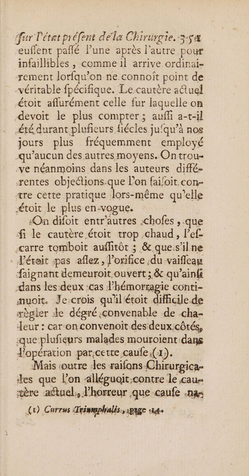 -eufflent pañfé lune après l’autre pour infaillibles , comme il arrive ordinai- ærement lorfqw’on ne connoîït point de véritable fpécifique. Le.cautère aûuel toit aflurément celle fur laquelle on devoit le plus compter; auffi a-t-il été durant plufeurs fiécles ju‘qu’à nos jours plus fréquemment employé qu'aucun des autres moyens. Ontrou- -ve néanmoins dans les auteurs diffé- æentes objections-que l’on fai!oit con- tre cette pratique lors-même qu’elle toit le plus en-vogue. On difoit entr'autres .chofes , que fi le cautère étoit trop chaud, l’ef- .carre tomboit auflitôt ; & ques’ilne . Véreit «pas aflez, l’orifice du vaifleau #aignant demeuroit.ouvert ; & qu’aini dans les-deux :cas l’hémorsagie conti- amuoit. Je:crois qu'il'étoit difficile.de wègler ze dégré convenable de -cha- Jeur : car onconvenoït des deux:côtés, :que plufieurs malades mouroient dans J'opération par;cette.caufe (1). Mais outre des raifons Chirurgica- des que l’on alléguoit.contre le cau- tère actuel, l'horreur que caufe .na< C9) Currus Trismaphalis., page 4e