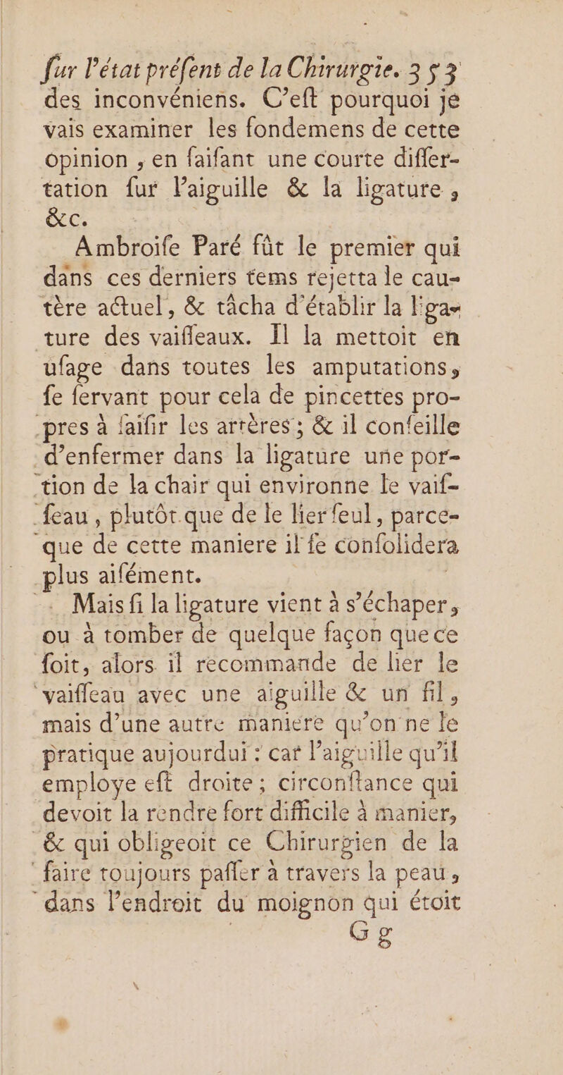 des inconvéniens. C’eft pourquoi je vais examiner les fondemens de cette opinion ; en faifant une courte difier- tation fur Paiguille & la ligature , &c. Ambroife Paré fût le premier qui dans ces derniers tems rejetta le cau- tère adtuel, & tâcha d'établir la E pan ture des LE Il la mettoit en ufage dans toutes les amputations , fe lervant pour cela de pincettes pro- pres à laifir les artères’; & il confeille _d’enfermer dans la ligature urñe por- tion de la chair qui environne le vaif- {eau , plutôt que de le lierfeul , parce- que de cette maniere 1l fe confolidera plus aifément. Mais fi la ligature vient à s’échaper, ou à tomber de quelque façon que ce {oit, alors il recommande de lier le ‘vaifleau avec une aiguille & un fil, mais d’une autre maniere qu ’on ne le pratique aujourdui : cat l'aiguille qu'il employe eft droite; circonftance qui devoit la rendre fort difficile à manier, _& qui obligeoit ce Chirurgien de la faire toujours pañler à travers la peau : “dans FER droe du moignon qui étoit G£
