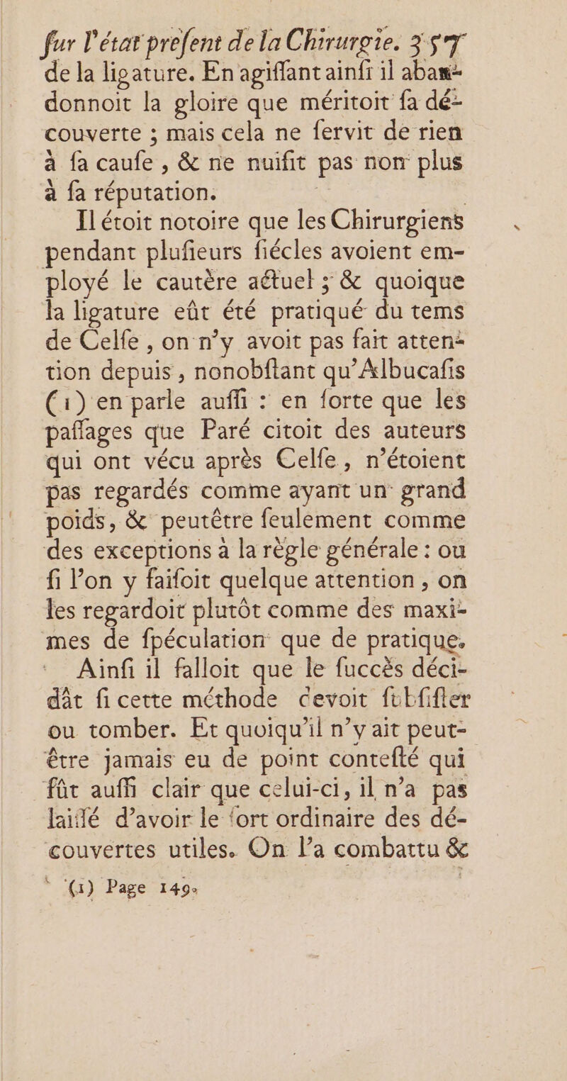 de la lipature. En agiffant ainfi il abaw- donnoit la gloire que méritoit fa dé- couverte ; mais cela ne fervit de rien à fa caufe , &amp; ne nuifit pas non plus à fa réputation. ; | Il étoit notoire que les Chirurgiens pendant plufieurs fiécles avoient em- ployé le cautère aétuel ; &amp; quoique la ligature eût été pratiqué du tems de Celfe , on n’y avoit pas fait atten* tion depuis , nonobftant qu’Albucafis (1) en parle auffi : en forte que les pañages que Paré citoit des auteurs qui ont vécu après Celle, n’étoient pas regardés comme ayant un grand poids, &amp; peutêtre feulement comme des exceptions à la règle générale : ou fi Pon y faïfoit quelque attention , on les regardoit plutôt comme des maxi- mes de fpéculation que de pratique, Ainf il falloit que le fuccès déci- dât fi cette méthode cevoit ftEfifter ou tomber. Et quoiqu'il n’y ait peut- être jamais eu de point contefté qui fût auf clair que celui-ci, il n’a pas fidé d’avoir le ‘ort ordinaire des dé- couvertes utiles. On la combattu &amp; ° (1) Page 149: