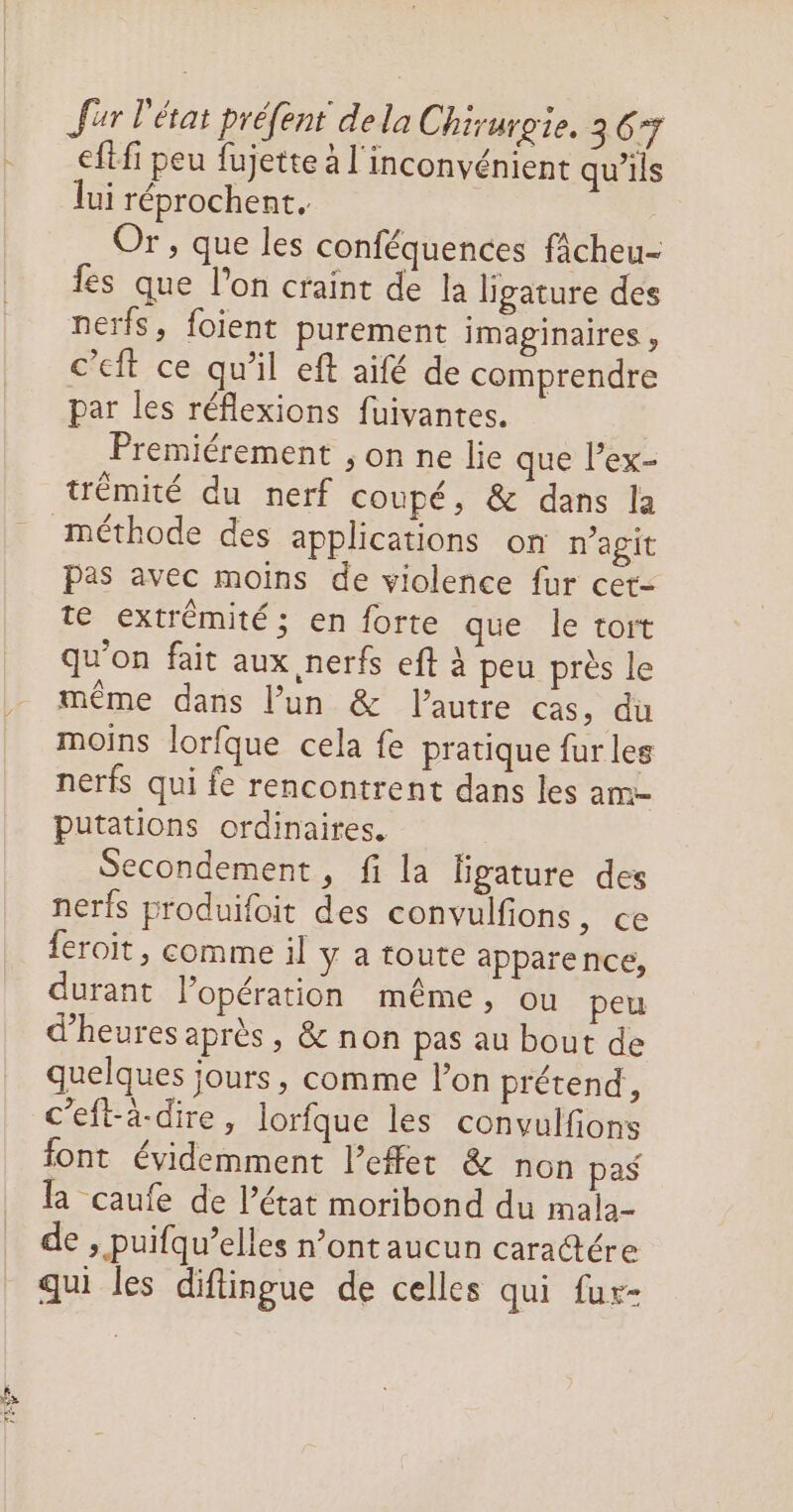 eftfi peu fujette à l'inconvénient qu’ils lui réprochent. Or, que les conféquences fâcheu- fes que l’on craint de la ligature des nerfs, foient purement imaginaires, c’eit ce qu’il eft aifé de comprendre par les réflexions fuivantes. Premiérement , on ne lie que lex- trémité du nerf coupé, & dans la méthode des applications on n'agit pas avec moins de violence fur cet- te extrémité; en forte que le tort qu'on fait aux nerfs eft à peu près le même dans l’un & l'autre cas, du moins lorfque cela fe pratique fur les nerfs qui fe rencontrent dans les am putations ordinaires. | Secondement, fi la ligature des nerfs produifoit des convulfions, ce feroit, comme il y a toute apparence, durant l’opération même, ou peu d'heures après, & non pas au bout de quelques jours , comme l’on prétend, c’eft-à-dire, lorfque les convulfons font évidemment l'effet & non pas la caufe de l’état moribond du mala- de » puifqu’elles n’ont aucun caratére qui les diflingue de celles qui fur-