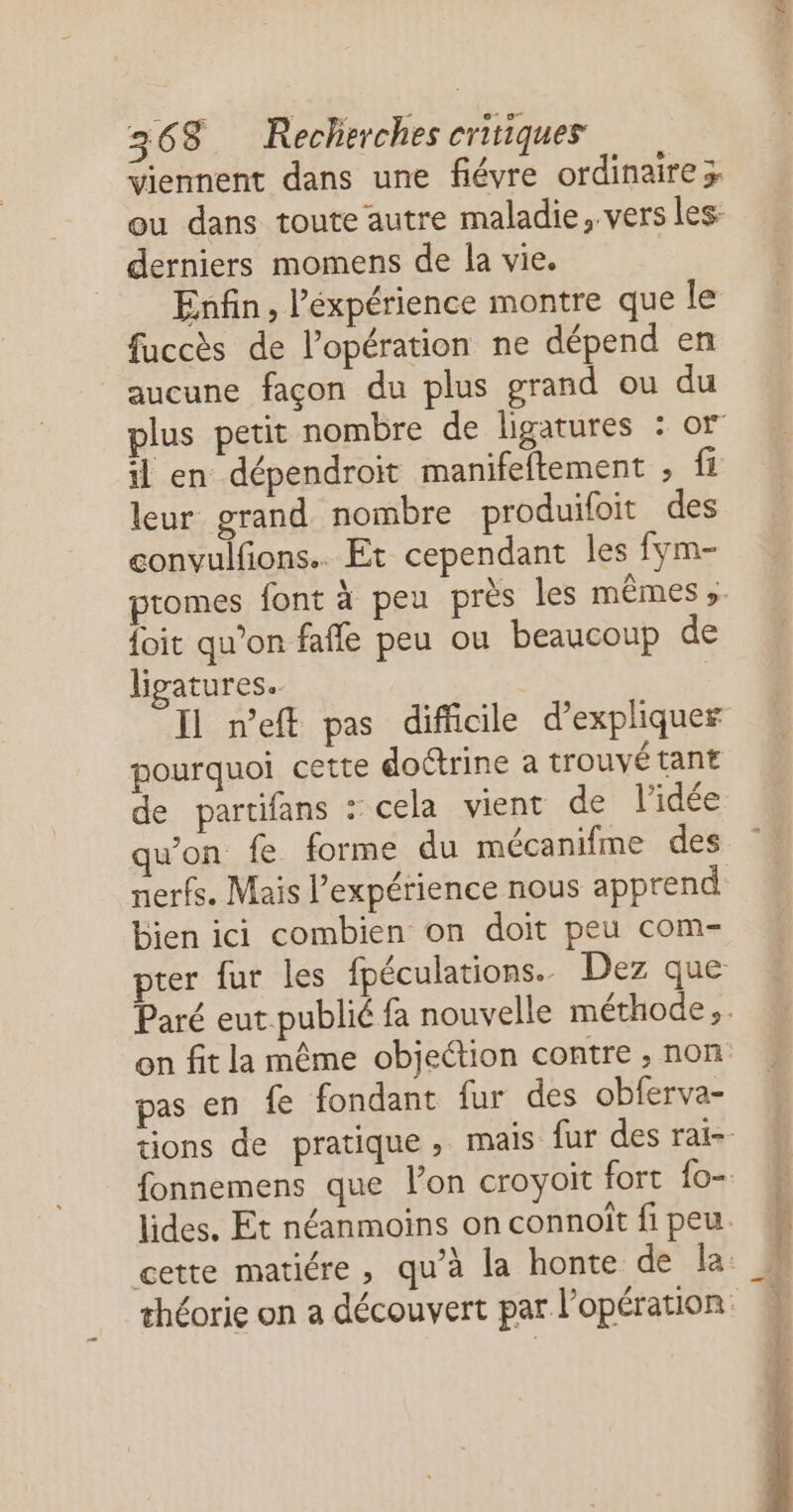 “iennent dans une fiévre ordinaire x derniers momens de la vie. Enfin, l’éxpérience montre que le fuccès de l'opération ne dépend en aucune façon du plus grand ou du il en dépendroïit manifeftement ; fi leur grand nombre produifoit des convulfions.. Et cependant les fym- foit qu’on fafle peu ou beaucoup de ligatures.. Il n'eff pas difficile d’expliquer pourquoi cette doctrine à trouvé tant nerfs. Mais l'expérience nous apprend bien ici combien on doit peu com- pter {ur les fpéculations. Dez que on fit la même objection contre , non pas en fe fondant fur des obferva-
