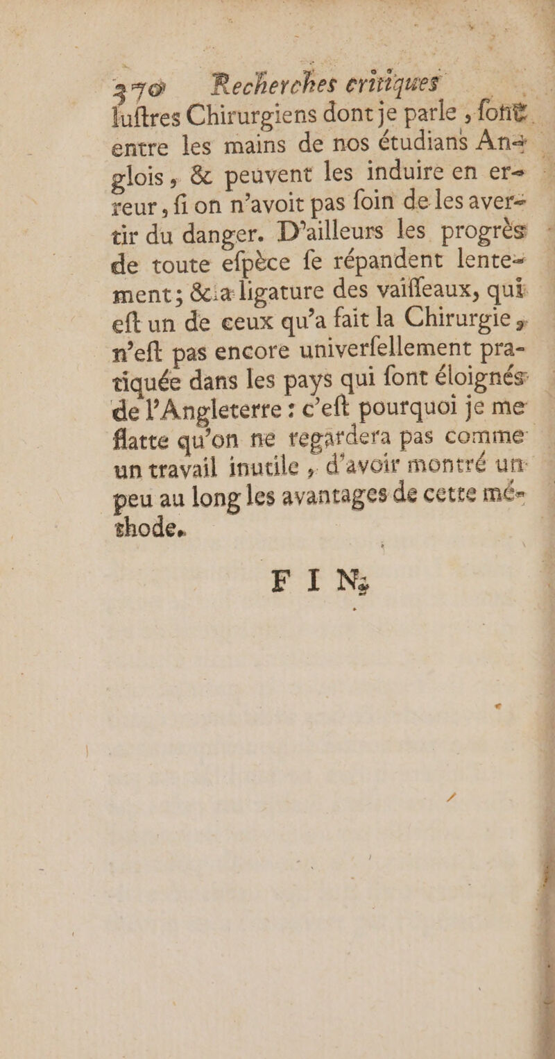 * - EN P RE ee = reur , fi on n’avoit pas foin de les aver- tir du danger. D'ailleurs les progrès de toute efpèce fe répandent lente ment; &amp;ia ligature des vaifleaux, qui eft un de ceux qu'a fait la Chirurgie. n’eft pas encore univerfellement pra- tiquée dans les pays qui font éloignés: de l'Angleterre : c’eft pourquoi je me un travail inutile , d'avoir montré un: thode, FI Ns