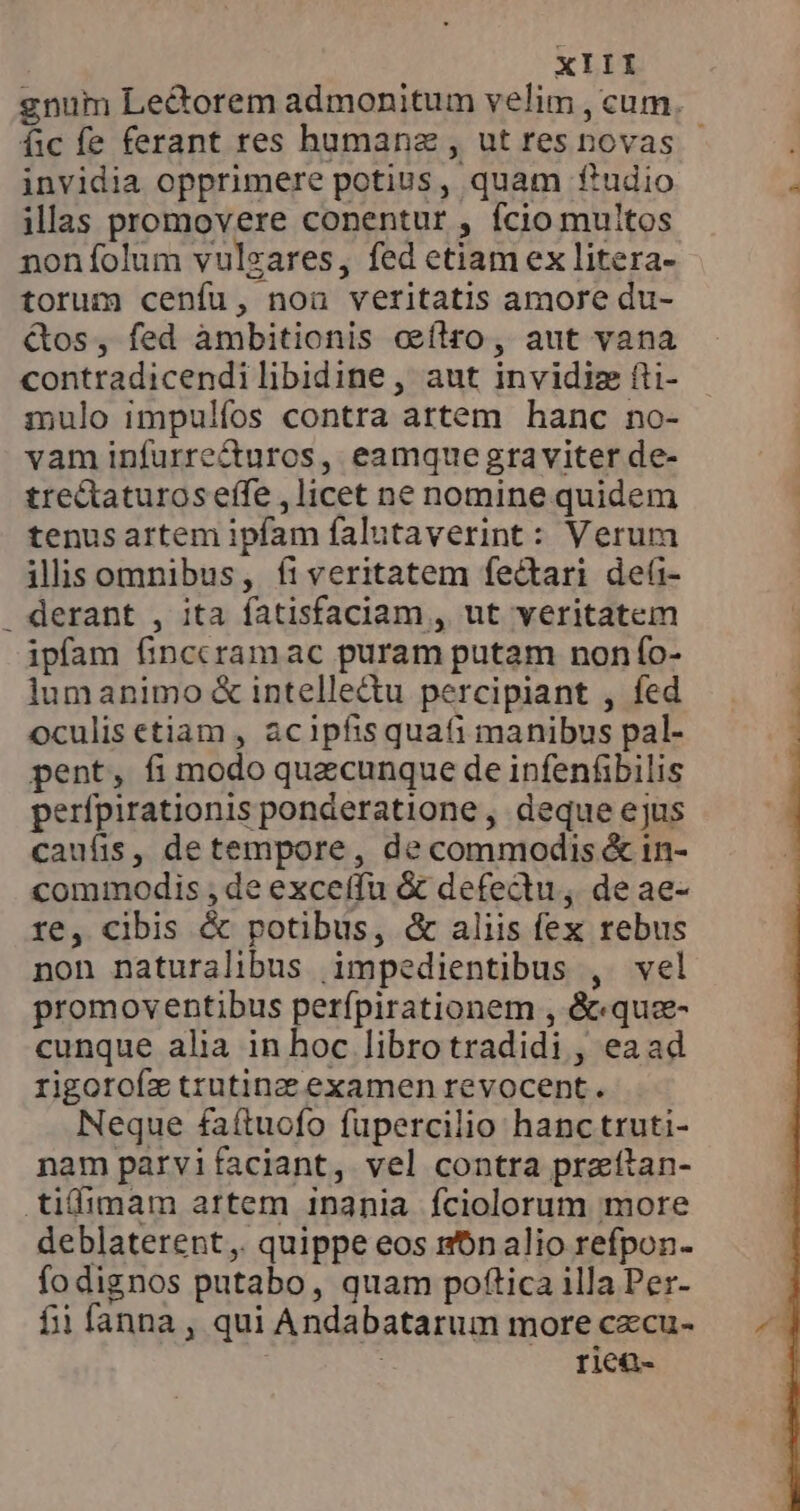 gnum Lectorem admonitum velim , cum. fic fe ferant res humanz , ut resnovas - invidia opprimere potius, quam Rudio illas promovere conentur , fcio multos non folum vulgares, fed etiam ex litera- torum cenfu, noa veritatis amore du- &amp;os, fed àmbitionis ceftro, aut vana contradicendi libidine, aut invidiz ĝi- mulo impulfos contra artem hanc no- vam infurre&amp;uros, eamque graviter de- tre&amp;aturoseffe , licet ne nomine quidem tenus artem ipfam falutaverint: Verum ilisomnibus, fi veritatem fectari deli- _ derant , ita fatisfaciam , ut veritatem ipfam finccramac puram putam non fo- lumanimo &amp; intelle@u percipiant , fed oculis etiam, acipfis quafi manibus pal- pent, fi modo quecunque de infenfibilis perfpirationis ponderatione, deque ejus caufis, de tempore, de commodis &amp; in- commodis; de exceffu &amp; defectu; de ae- re, cibis &amp; potibus, &amp; aliis fex rebus non naturalibus impedientibus , vel promoventibus perfpirationem , &amp;«quz- cunque alia in hoc libro tradidi , eaad rigorofz trutinz examen revocent. Neque faítuofo fupercilio hanc truti- nam parvi faciant, vel contra praftan- tiífimam artem inania fciolorum more deblaterent,. quippe eos nbn alio refpon- fodignos putabo, quam poftica illa Per- fii fanna , qui Andabatarum more cxcu- | riea-