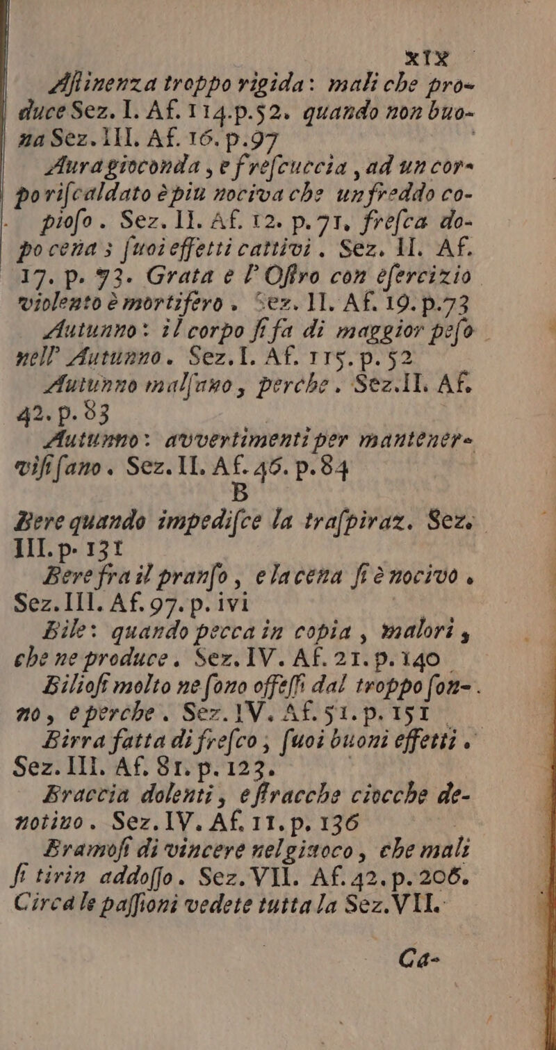 Afinenza troppo rigida: mali che pro- duce Sez. I. Af.114.p.52. quando non buo- na Sez. 1I. Af. 16. p.97 ! Aura gioconda , e fre[cuecia , ad un cor- | porifcaldato è piu nociva che unfreddo co- piofo . Sez. 11. Af. 12. p. 71, frefca do- pocena 3 fuoieffetti cattivi. Sez. M. Af. 17. p. 72. Grata e F Offro con efercizio violento è mortifero » Sez. 11. Af. 19. p.73 Autunno: îl corpo fifa di maggior pefo mell Autunno. Sez, T. Af. 115.p. 52. Autunno malfuno, perche. Sez. IL AF. 42. p. 93 t i Autunno: avvertimenti per mantenere vififano. Sez. II. p 46. p. 84 Bere quando impedifce la trafpiraz. Sez. III. p. 13t Bere frail pranfo, elaceza fiè nocivo. Sez. Ill. Af. 97. p. ivi Bile: quando pecca in copia, malori , che ne produce. Sez. IV. AF. 21. p. 140 Bilioft molto ne (ono offelfi dal troppo fon- . no, eperebe. Sez. IV. Af.51.p.I5I Birra fatta di fre[co , fuoi buoni effetti è. Sez. III. Af. 81. p. 123. | Braccia dolenti, effracche ciocche de- notizo. Sez.1V. Af.IT.p, 136 È Eramofi di vincere nelgisoco, che mali fi tirin addofjo. Sez. VII. Af. 42. p. 206. Circa le paffioni vedete tutta la Sez. VII. Ca-