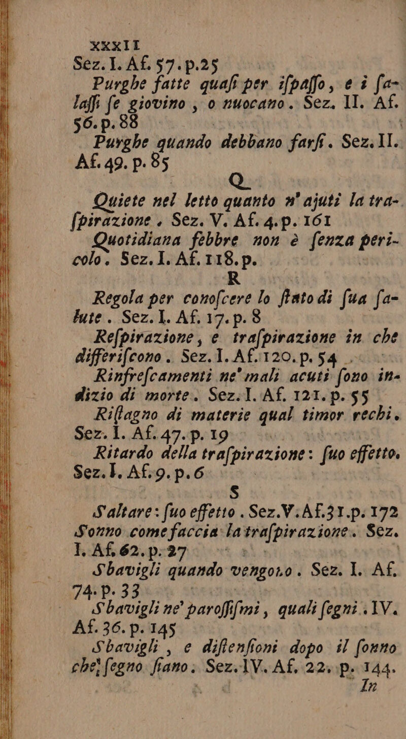 Sez. Ll. Af. 57. p Purghe fante pon: f per ifpaffo, ei ‘n laffi fe giovino , 0 nuocano . Sez. II. 56.p i Barghe quando debbano farf. Sez. 1I. Af. 49. p.85. Quiete nel letto quanto »' ajuti la tra- [pirazione . Sez. V. Af. 4.p. 161 uotidiana febbre non e fenza Ba colo. Sez. 1. Af. 118. p. R Regola er conofcere lo fratodi (ua fa- tute . Sez E Af. tipi p.38 hyk Refpirazione, e trafpirazione in cbe differifeono . Sez. I. AF5120. p 54 = = Rinfre[camenti ne mali acuti fono in- dizio di morte. Sez.1. Af. 121. p. $5 Ri(lagno di materie qual timor rechi, Sez. I. Af. 47. p. 1 Ritardo della trafpirazione: fuo effetto, Sez. l. Af.9. p. 6 S Saltare: fuo effetto . Sez.V.AE3I.p. 172 Sonno come faccia: Ta svafpiraziones Sez. 1.A£62.p.27 ~ Sbavigli quando vengono è Sez. I. Af. 74. P. 33 eee” ne * paroffi fmi, quali figni IV. Af. 36. p. 145 Sbavigli , e diflenfioni dopo il pes che fegno pto Sez.1V. Af, 22. p. 144. In