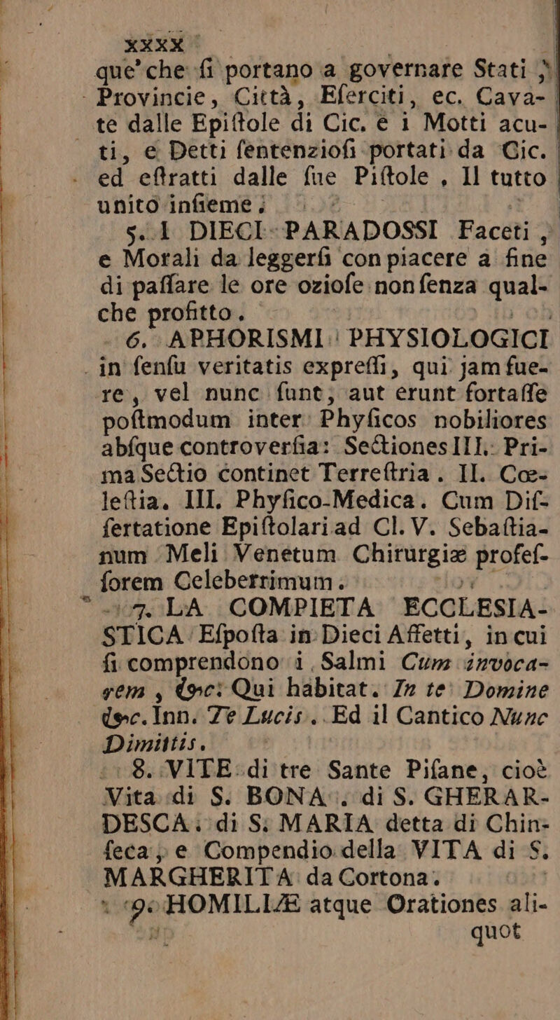 ti, e Detti fentenziofi-portati da Cic. unito infeme; -&gt; e Morali da leggerfi con piacere a fine di paffare le ore oziofe nonfenza qual- che profitto, ibob 6. APHORISMI | PHYSIOLOGICI á re, vel nunc funt, aut erunt fortaffe poftmodum inter: Phyficos nobiliores abfque controverfia: SeCionesIII: Pri- ma Sectio continet Terreftria . II. Cœ- letia. III. Phyfico-Medica. Cum Dif- fertatione Epiftolariad Cl. V. Sebaftia- num Meli Venetum Chirurgiz profef- forem Celeberrimum. VE OTO 107. LA COMPIETA ECCLESIA- STICA Efpofta in: Dieci Affetti, in cui fi comprendono i Salmi Cum invoca- gem , (we: Qui habitat. In te) Domine (ec. Inn. Ze Lucis. Ed il Cantico Nunc Dimittis. ! :: 8. VITE: di tre Sante Pifane, cioè Vita «di S. BONA. di S. GHERAR- DESCA: di S: MARIA detta di Chin- feca e Compendio della VITA di S. MARGHERITA: da Cortona. i «90 HOMILIZE atque Orationes ali- MIST quot