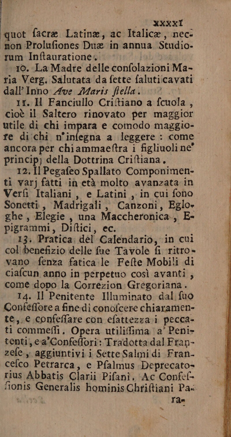 | ONSE quot facre Latina, ac Italice , nec: rum Inftauratione. 10. La Madre delle confolazioni Ma- ria Verg. Salutata da fette faluticavati dall Inno. Ave Maris fiella. =&gt; ` 1r. Il Fanciullo Criftiano a fcuola , cioè il Saltero rinovato per maggior utile di chi impara e comodo maggio- fe di chi n'infegna a leggere : come ancora per chiammaeftra i figliuoli ne’ princip; della Dottrina Criftiana | 12, Il Pegafeo Spallato Componimen- ti varj fatti in età molto avanzata in Verf Italiani, e Latini , in cui fono Sonetti, Madrigali, Canzoni, Eglo- ghe, Elegie , una Maccheronica., E- pigrammi, Diftici, ec. | 13. Pratica. del Calendario, in cui col benefizio delle fue Tavole fi ritro- vano fenza fatica le Fete Mobili di ciafcun anno in perpetuo così avanti , come dopo la Correzion Gregoriana. I4. Il Penitente Illuminato dal fuo Confeffore a finedi conofcere chiaramen- te, € confeffare con efattezza i pecca- ti commeffi, Opera utiliffima a’ Peni- tenti, ea'Confeffori: Tradotta dal Frap- zefe.y aggiuntivi i SetteSalmi di Fran- cefco Petrarca, e Pfalmus Deprecato- rius Abbatis Clarii Pifani. Ac Confcf- 4àonis Generalis hominis Chriftiani Pas. Sis : ra» ^».