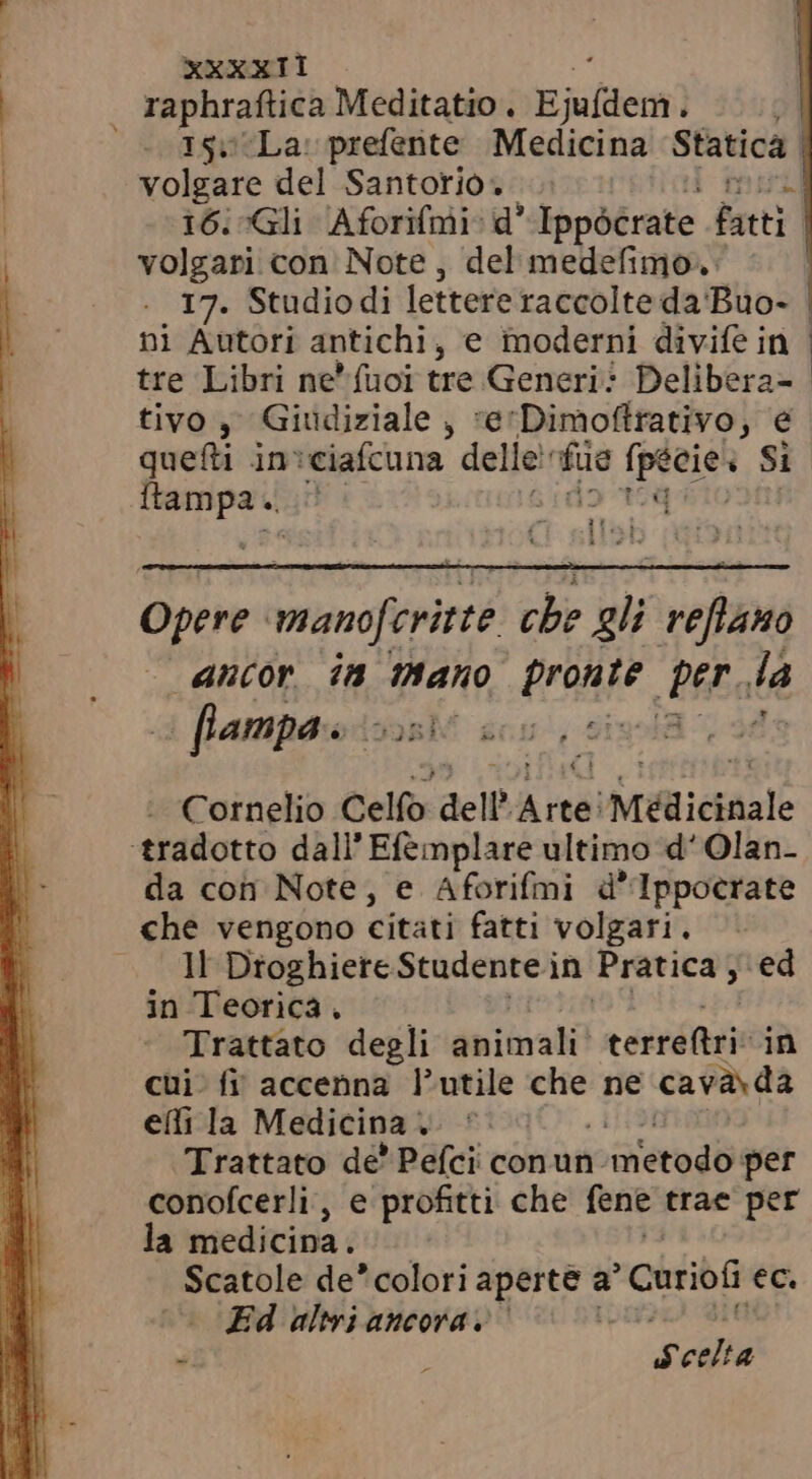 raphraftica Meditatio . Ejildem i  eoüsueLa: prefente Medicina Statica | volgare del Santorio» 16. Gli Aforifmi: d' Ippócrate Fatti volgari con Note, del medefimo. 17. Studiodi lettere raccolte da Buo- ni Autori antichi, e inoderni divife in tre Libri ne*fuoi tre Generi: Delibera- tivo , Giudiziale , re'Dimoffrativo, e quefti in:ciaífcuna delle! po Specie: Si itampa. 2t $10 Opere manoferitte $n gli reflauo “ancor ia mano (rae Ba dA o flampa s as Cornelio Celfo dell Arte! Médicinale ‘tradotto dall’ Efemplare ultimo d' Olan- da con Note, e Aforifmi d'lIppocrate che vengono citati fatti volgari. Il Dtoghiere Studente j in Pratica, ed in Teorica, Trattato degli animali! — MH in cui. fi accenna l'utile che ne cava. da eñ la Medicina ; r Trattato de' Pefci conun. | metodo per conofcerli, e profitti che fene trae per la medicina. Scatole de' coloriaperte a Cnriof ec. Ed altri ancora, ` | i j Scelta