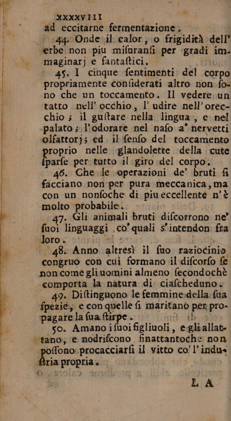 2 A i OXXXXVIII | . ad eccitarne fermentazione. i | . 544 Onde il calor;.0 frigidità dell “erbe non piu mifuranfi per ‘gradi im. ~. maginarj e fantaftici, n rpo propriamente confiderati altro non fo- no che un toccamento. Il vedere. un tatto nell’ occhio, F udire nell'orec- chio ; il guftare nella lingua, e nel -palato ;-l'odorare nel nafo a nervetti olfattorj; ed. il fenfo del toccamento proprio nelle glandolette della cute {parfe per: tutto il giro del corpo. 46. Che le operazioni de’ bruti fi facciano non per pura meccanica , ma con un nonfoche di piueccellente n'&amp; molto probabile. . 7. Gli animali bruti difcorrono ne” fuoi linguaggi .co' quali s'intendon fra loro. «ros : bubo ‘48. Anno altresì il fuo raziocinio congruo con cui formano il difcorfo fe noncome gliuomini almeno fecondochè comporta la natura di ciafcheduno. 49. Diftinguono le femmine»della. fua fpezie, e con quelle fi maritano per pro- pagare la fua ftirpe . art iboge |. $o. Amano ifuoifigliuoli, e gliallat- “tano, e nodrifcono finattantoche non poffono: procacciaríi il vitto co’ P indus fria propria. £2 4$. I cinque fentimenti: del co &gt; má Tm mm —— LA