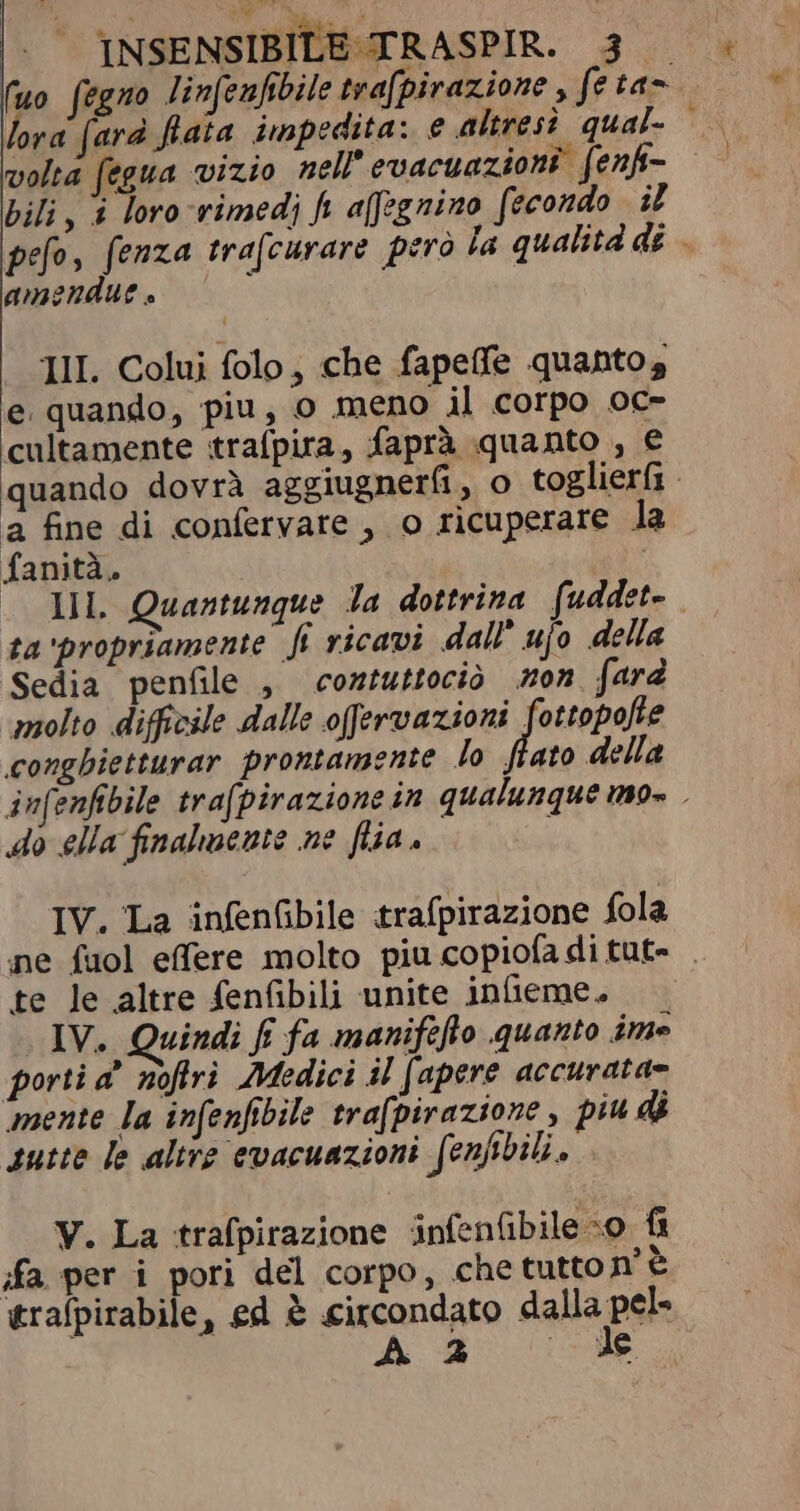 | | lora (ard fiata impedita: e altresì qual- volta fegua vizio nell evacuazioni fenf- bili, 4 loro vimedi ft affegnino fecondo il amendue . e. quando, piu, o meno il corpo oc- cultamente trafpira, faprà quanto , € a fine di confervare , o ricuperare la ta'propriamente fi ricavi dall’ ufo della Sedia penfile , contuttociò Hon fard molto difficile dalle RARA conghietturar prontamente lo fiato della do ella finalmente ne [lia . IV. La infenfibile trafpirazione fola te le altre fenfibili unite infieme. IV. Quindi f fa manifefto quanto ime porti a” noflri Medici il [apere accurata- mente la infenfibile trafpirazione, piu di sutte le altre evacuazioni fenfibili. V. La trafpirazione infenübile so fi ifa per i pori del corpo, che tutto n° È trafpirabile, ed è circondato dalla pel- A 35099 m