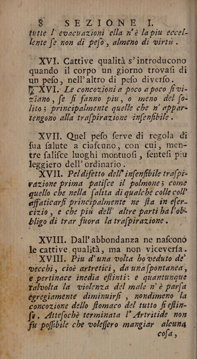 / M v Ci PRI e { E (n^ rà, SS oR ET OANE o tutte l evacuazioni ella nè la piu eccel- lente (e non di pefò, almeno di virtù . XVI. Cattive qualità s! introducono quando il corpo un giorno trovafi di un pefo, nell'altro di pefo diverfo. TE XVI. Le concozioni a poco a poco fi vi- ziano, fe fi fanno piu, o meno del fo- lito; principalmente quelle che n° appar- tengono alla trafpirazione infenfibile &lt; . XVII. Quel pefo ferve di regola di fua falute a ciafcano, con cui, men- tre falifce luoghi montuofi , fentefi piu leggiero dell ordinario. ^ | ` = XVII. Peldifetto del? infenfibile trafpi- vazione prima patifce il polmone; come quello cbe nella falita di qualche colle col? affaticarfi principalmente ne fla in efer- cizio, e che più dell’ altre parti ha lobi bligo di trar fuora latra(pirazione. ` XVIII. Dall' abbondanza ne nafcono le cattive, qualità, ma non viceverfa. “XVIII. Piu d una volta ho veduto de ègregiamente diminuirfi , nondimeno la . concozione dello flomaco del tutto ft efin- fr Attefochè terminata l’ Artritide non cofa, -