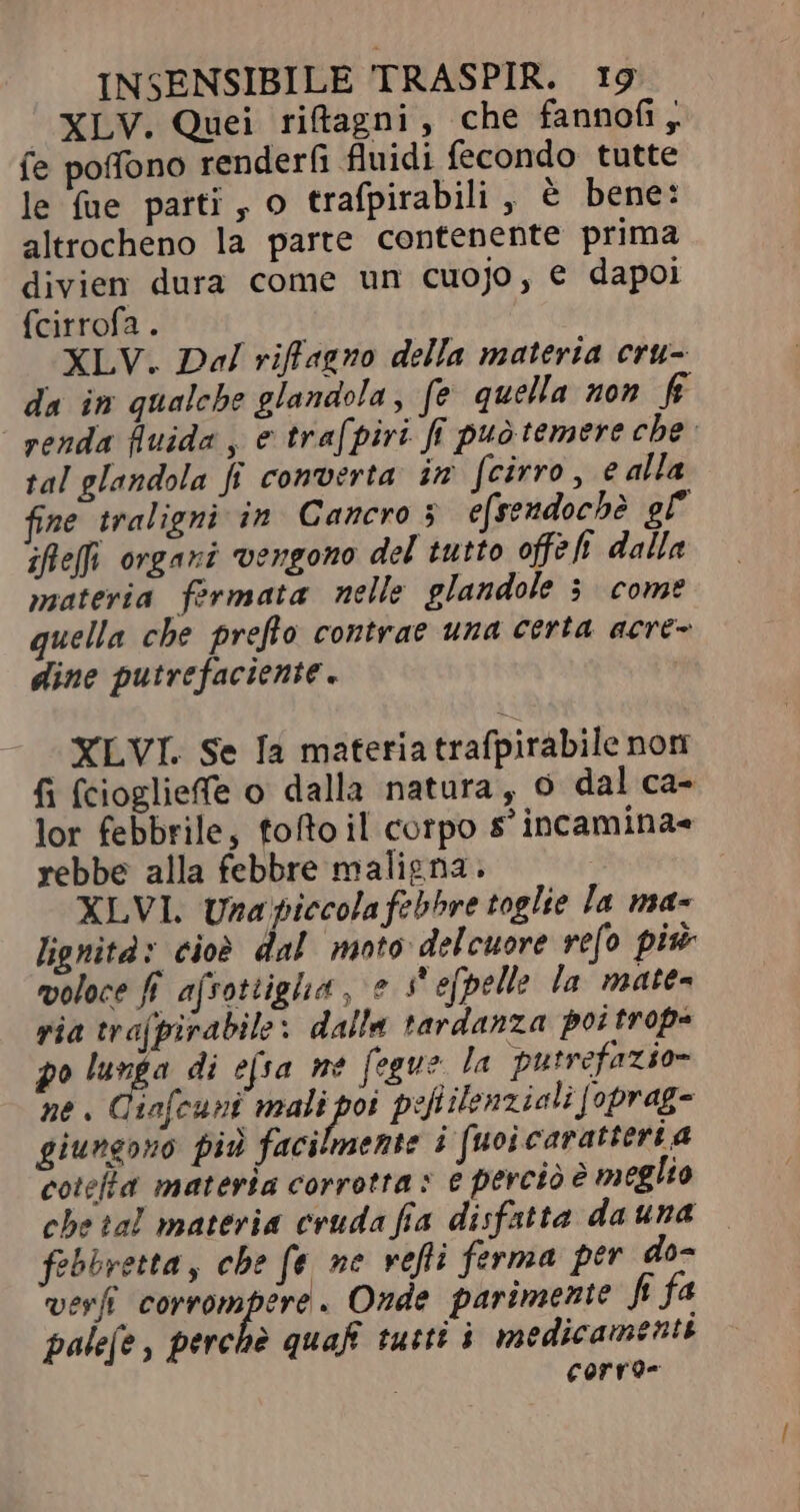 XLV. Quei ritagni, che fannofi, fe poffono render(i fluidi fecondo tutte le fue parti, o trafpirabili , è bene: altrocheno la parte contenente prima divien dura come un cuojo, € dapoi fcirrofa . XLV. Dal riffagno della materia cru- da im qualche glandola, fe quella non f renda fluida , e trafpiri fi puo temere che tal glandola fi converta in [cirro , e alla fine traligni in Cancro 5 efsendochè gl ifleffi organi vengono del tutto offe fi dalla materia fermata nelle glandole 3 come quella che preflo contrae una certa acre- dine putrefaciente. XLVI. Se Ia materia trafpirabile non fi (cioglieffe o dalla natura, o dal ca- lor febbrile, tofto il corpo s'incamina= rebbe alla febbre maligna. XLVI. Una piccola febbre toglie la ma- lignità: cioè dal moto delcuore refo pis voloce fi afsottigha, e s'efpelle la matea ria trafpirabile: dalla tardanza poi trope 2^ dd di efsa me fegue la putrefazio- ne. Ciafcuni piro pefilenziali [oprag- giungono più facilmente i [uoi caratteri a coteta materia corrotta» € perciò è meglio che ial materia cruda fia disfatta dauna — febbretta, che fe ne vefti ferma per do- verfi corrompere . Onde parimente fi fa palefe , perchè quaf tutti i medicamenti Corro-
