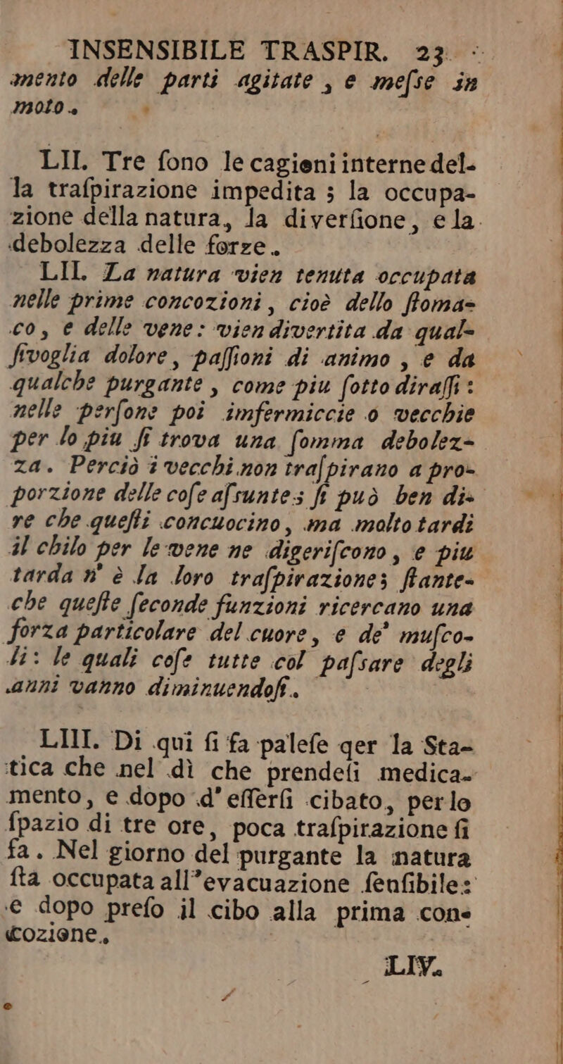 amento delle parti agitate , e mefse in moto a , LII. Tre fono le cagieni interne del- la trafpirazione impedita ; la occupa- zione della natura, la diverfione, ela. debolezza delle forze. LIL Za natura vien tenuta occupata nelle prime concozioni, cioè dello ffoma= co, e delle vene: vien divertita da qual- Jtvoglia dolore, paffioni di animo , e da qualche purgante , come piu fotto diraffi : nelle perfone poi imfermiccie 0 vecchie per lo piu fi trova una [omma debolez- za. Perciò i vecchi non tra[pirano a pro- re che quefti concuocino, ma molto tardi il chilo per le vene ne digerifcono, e piu tarda n' è Ja loro trafpiraziones flante- che quefte feconde funzioni ricercano una forza particolare del cuore, e dè mufco- Ji: le quali cofe tutte col pafsare degli «anni vanno diminuendoff. | LIII. Di qui fi fa palefe qer la Sta- tica che nel di che prendefi medica. mento, e dopo d'effer(i cibato, perlo Ípazio di tre ore, poca trafpirazione fi fa. Nel giorno del purgante la natura fta occupata all’evacuazione fenfibile: € dopo prefo il cibo alla prima cone «oziene, _ LIV.