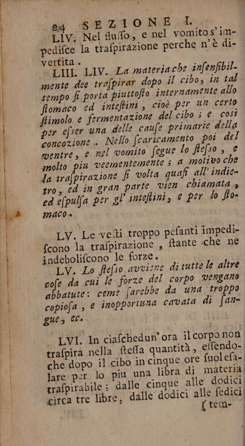 LIV; Nel fufo, € nel vomito sim- | pedifce la trafpirazione perche mè di- vertita . | LHL LIV. La materia ch? infenfibil- | mente dee tra[pirar dopo il cibo, in tal- | tempo fi porta piuttofto internamente allo flomaco ed inteftini, cioè per un certo ftimolo € fermentazione del cibo 5 e cos? per efser una delle caufe primarie della concozione . Nello caricamento poi del mentre, e nel vomito fegue lo flefso , € molto piu veementemente 5 A motivo cbe Ja trafpirazione fi volta quafi. all indie- tro, ed in gran parte vien chiamata s ed e[pul[a per gl intefiini, e per lo fos maco è \ a LV, Leveti troppo pefanti impedi- fcono la trafpirazione , ftante che ne indebolifcono le forze. LV. Lo frefso avvizre di tutte le altre cofe da cui le forze del corpo vengano abbatute: ceme farebbe da una troppo copiofa , € inopportuna cavata di [an= ques ec. trafpira nella fella quantità , effendo- che dopo il cibo in cinque ore {uolefa=| lare per lo piu una libra di materia, * trafpirabile; dalle cinque alle dodici P» circa tre libre, dalle dodici alle fedici! x {tem» | 37 I A | | | | | ` LVL. In ciafchedun' ora ilcorpo non | | |