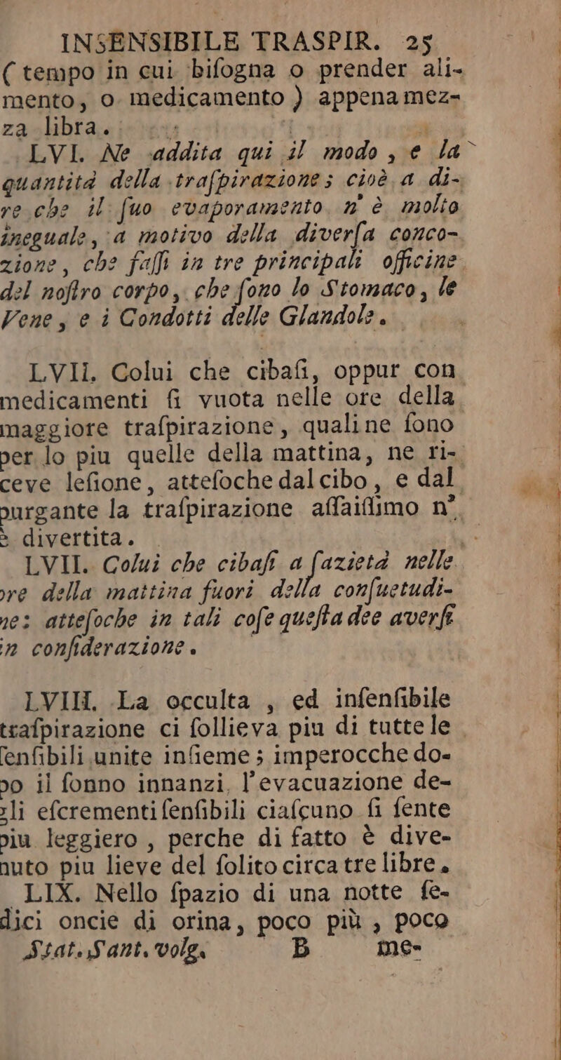 (tempo in cui bifogna o prender ali- mento, o. medicamento ) appena mez- za libra. cry | a LVI. Ne addita qui il modo , e la re che il [uo evaporamento, n° è molio ineguale, a motivo della diverfa conco- del noflro corpo, (Peifopo lo Stomaco, le Vene , e i Condotti delle Glandole , LVII. Colui che cibafi, oppur con medicamenti fi vuota nelle ore della maggiore trafpirazione , qualine fono jurgante la trafpirazione affaifiimo n° è divertita. re della mattina fuori della confuetudi- nes attefoche in tali cofe quefla dee averf n confiderazione. LVII. La occulta , ed infenfibile enfibili unite in&amp;eme ; imperocche do- jo il fonno innanzi, l'evacuazione de- sli efcrementifenfibili ciafcuno fi fente ju leggiero , perche di fatto &amp; dive- nuto piu lieve del folito circa tre libre, LIX. Nello fpazio di una notte fe- dici oncie di orina, poco piü , poco Stat. Sant volg B me-