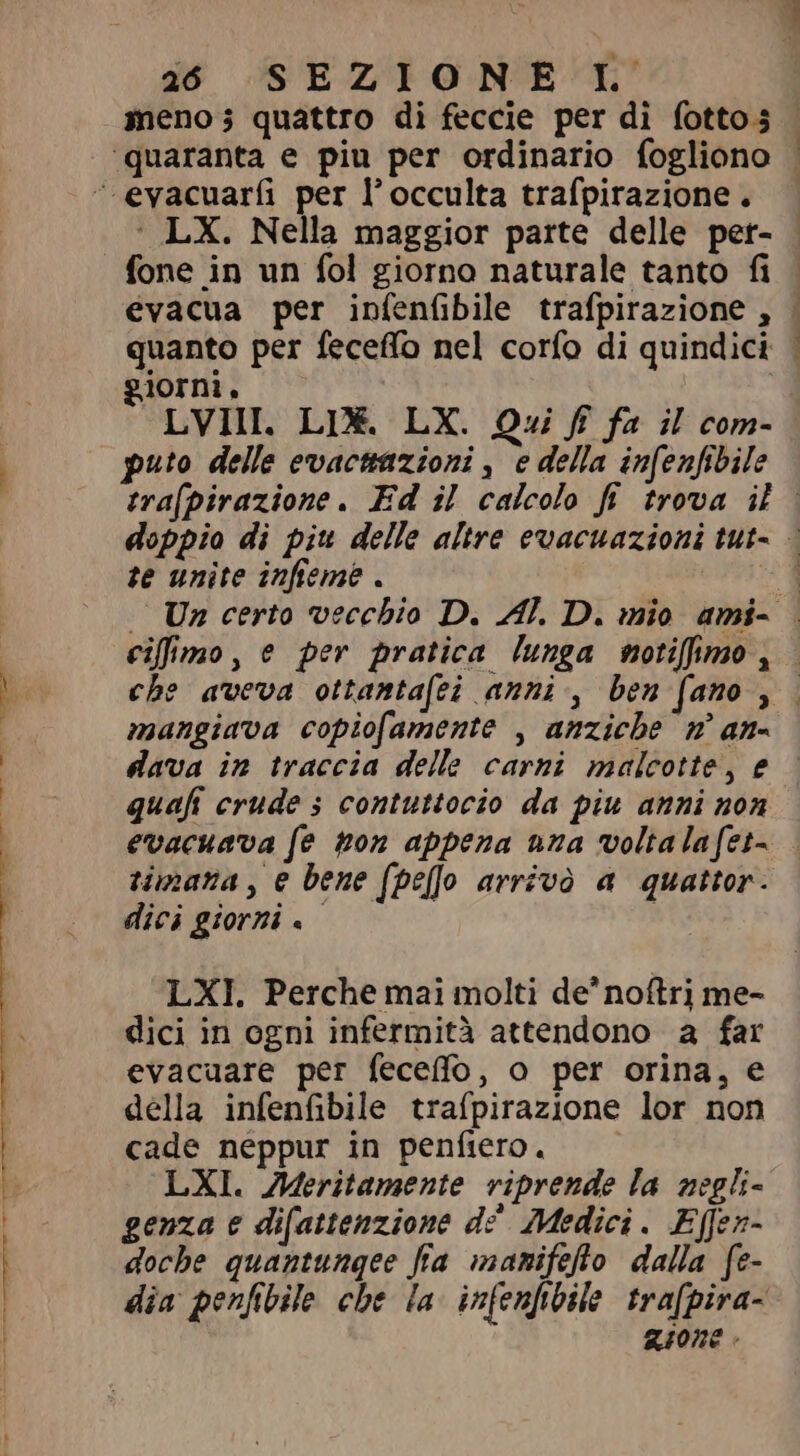 meno; quattro di feccie per di fottos - : LX. Nella maggior parte delle per- - evacua per infenfibile trafpirazione , | quanto per feceffo nel corfo di quindici | giorni. LVII. LIX. LX. Qui ff fa il com- puto delle evacttazioni , e della infenfibile tra[pirazione . Ed il calcolo fi trova il | doppio di piu delle altre evacuazioni tut- | te unite infieme . 1 | Un certo vecchio D. Al. D. mio ami- . cifimo, e per pratica lunga notifimo, che aveva ottamta(ei amni , ben fano , | mangiava copiofamente , anziche m ana dava in traccia delle carni malcotte, e quaft crude s contuttocio da piu anni non evacuava fe ton appena una voltalafet= timana, e bene (pef arrivò a quattor. dici giorni. | LXI. Perche mai molti de'noítri me- dici in ogni infermità attendono a far evacuare per feceffo, o per orina, e della infenfibile trafpirazione lor non cade neppur in penfiero. LXI. JMeritamente riprende la negli- genza e difattenzione d? Medici. Effen- doche quantungee fia manifefto dalla fe- dia penfibile che la infenfibile trafpira- gione .