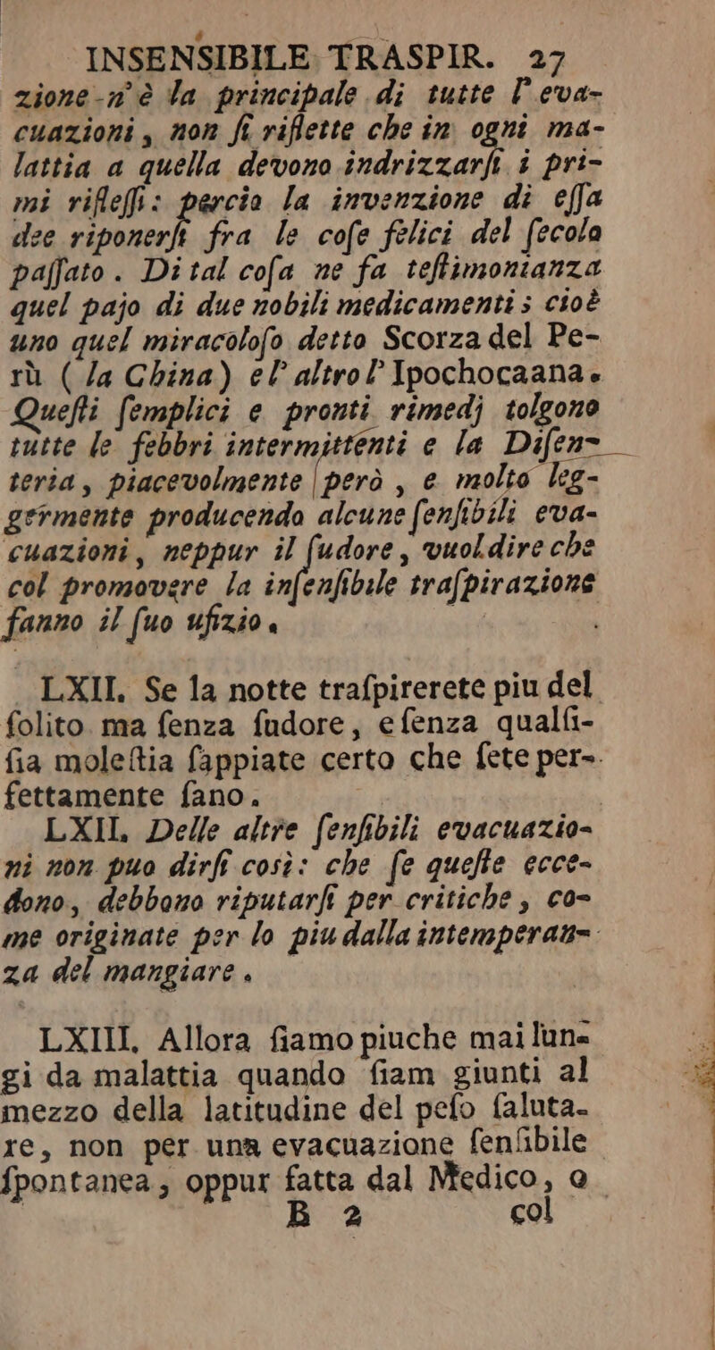 zione-n° è la principale di tutte P eva- cuazioni , non ft riflette che in ogni ma- lattia a quella devono indrizzarfi i pri- mi riflefi: percio la invenzione di effa dee riponerft fra le cofe felici del fecola paffato. Di tal cofa ne fa teftimonianza quel pajo di due nobili medicamenti 5 cioè uno quel miracolofo detto Scorza del Pe- rù ( Ja China) el altro Ipochocaana. uefli femplici e pronti rimedj tolgono tutte le febbri intermittenti e la Difen- teria , piacevolmente | però , e molto leg- germente producendo alcune (enfibili eva- cuazioni, neppur il (udore , vuoldire che col promovere la infenfibile trafpirazione fanno il fuo ufizio. er LXII. Se la notte trafpirerete piu del folito. ma fenza fudore, efenza qualfi- fia moleftia fappiate certo che fete per». fettamente fano. | LXIL Delle altre fenfibili evacuazio- ni non puo dirf cosi: che fe quefie ecce- dono, debbono riputarfe per critiche , co- me originate per lo piu dalla intemperane. za del mangiare, — LXIII, Allora fiamo piuche mai lune gi da malattia quando fiam giunti al mezzo della latitudine del pefo faluta- re, non per una evacuazione fenübile fpontanea; oppur fatta dal Medico, o. | CN Ma col