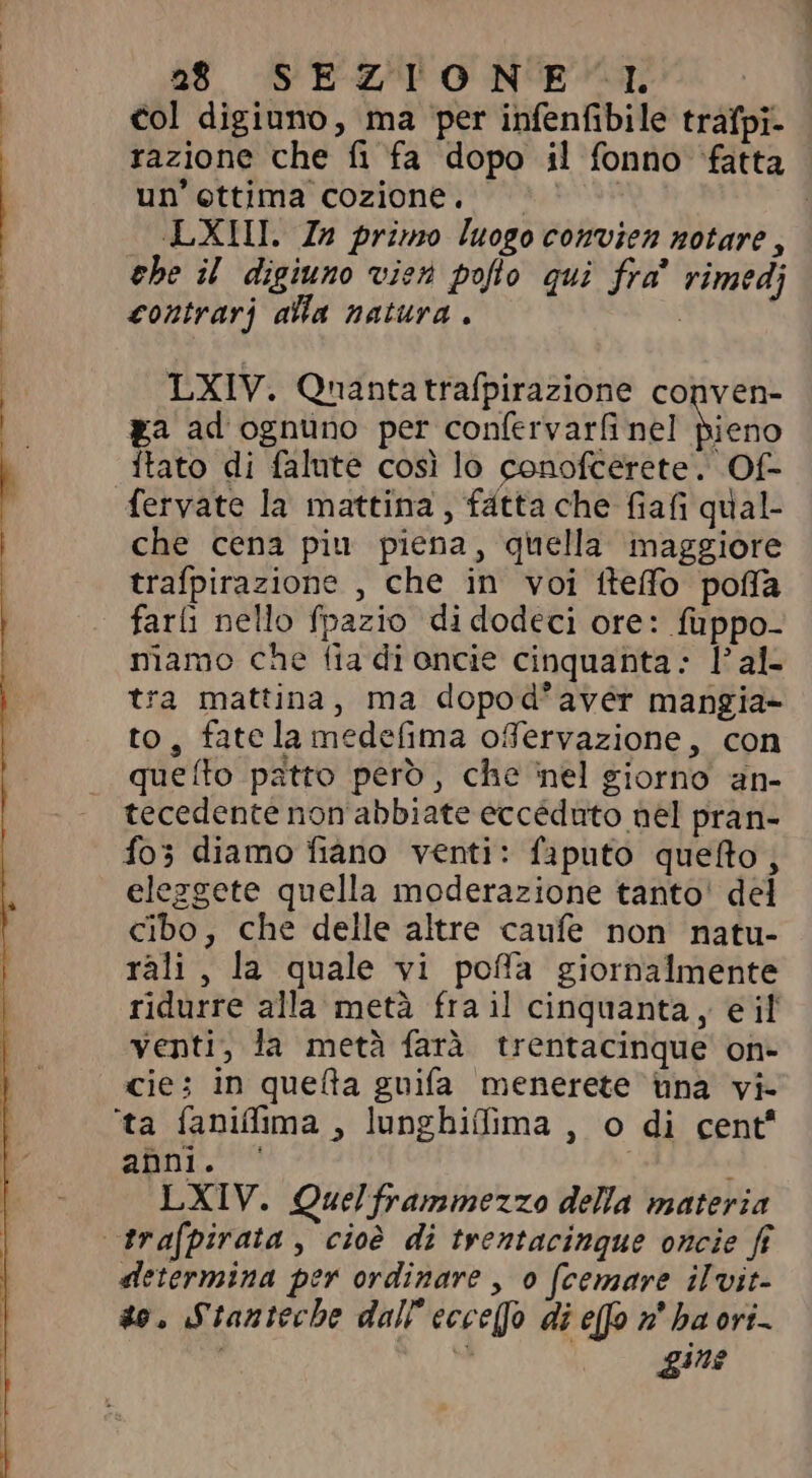 col digiuno, ma per infenfibile trafpi- razione che fi fa dopo il fonno fatta un'ettima cozione. . | | LXIL. In primo luogo convien notare, ehe il digiuno vien poflo qui fra rimedi contrarj alla natura . | LXIV. Qnantatrafpirazione conven- ga ad ognuno per confervarfi nel pieno itato di falute così lo conofcerete. Of- fervate la mattina , fátta che fiafi qual- che cena piu piena, quella maggiore trafpirazione , che in voi tteffo pofa farli nello fpazio didodeci ore: fuppo- namo che fia di oncie cinquanta: Fal- tra mattina, ma dopod'aver mangia- to, fatela medefima offervazione, con queíto patto pero, che nel giorno an- tecedente non abbiate eccéduto nel pran- fo; diamo fiano venti: faputo queto, eleggete quella moderazione tanto' del cibo, che delle altre caufe non natu- rali, la quale vi poffa giornalmente ridurre alla metà fra il cinquanta, eil venti, la metà farà trentacinque on- cie; in queta guifa menerete una vi- anni. c LXIV. Quel frammezzo della materia determina per ordinare , o (cemare ilvit- so, Stanteche dall ecce(fo di efo n haori- a gine