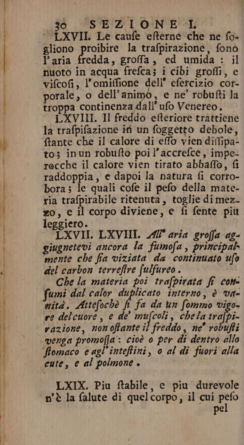 .96 SEZIONE L ‘ LXVII. Le caufe efterne che ne fo- gliono -proibire la trafpirazione, fono Paria fredda, groffa, ed umida : il nuoto in acqua frefca; i cibi groffi, e vifcofi, l’omiffione dell efercizio cor- porale, o dell'animo, e ne’ robufti la troppa continenza dali ufo Venereo. LXVIII. Il freddo efteriore trattiene la trafpifazione iti un foggetto debole, ftante che il calore di efo vien diffipa- to; inun robufto poi l’accrefce, impe- recche il calore vien tirato abbaffo, fi raddoppia, e dapoi la natura fi corro- bora; le quali cofe il pefo della mate- ria trafpirabile ritenuta, toglie di mez- zo, e il corpo diviene, e fi fente piu leggiero. | LXVII. LXVIII. Æl aria groffa ag- giugnetevi ancora la fumofa , principal mente che fia viziata da continuato ufo del carbon terrefire (ulfureo . ^ Che la materia poi trafpirata ff con- umi dal calor. duplicato interno, è va- nità. Attefochè fi fa da un fommo vigo- re delcuore, e dè mufcoli, chela tra[pi- vazione, nonoftante il freddo, ne^ robufi venga promofla: cioè o per di dentro allo flomaco e agl'inteffini, o al di fuori alla cute, e al polmone . LXIX. Piu ftabile, e piu durevole n'è la falute di quelcorpo, il cui ET pe
