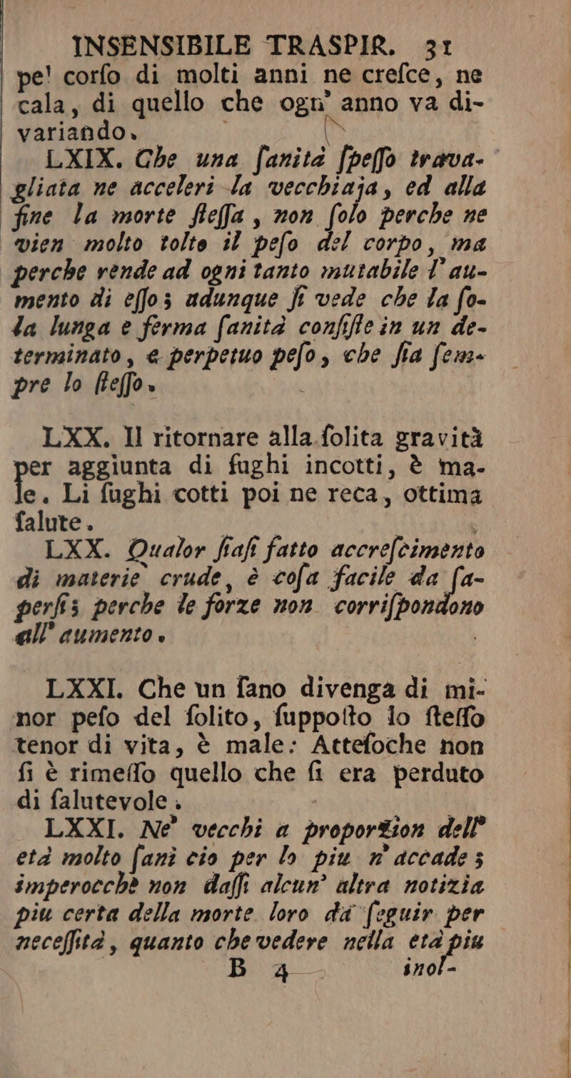 | pe! corfo di molti anni ne crefce, ne cala, di quello che ogn' anno va di- variando» i n gliata ne acceleri Ja vecchiaja, ed alla fine la morte fleffa , non folo perche ne vien molto tolto il pefo del corpo, ma perche vende ad ogni tanto mutabile T' au- mento di effo; adunque fi vede che la fo- Ja lunga e ferma fanità confifle in un de- terminato, e perpetuo pefo, che fia fem- pre lo hefo» LXX. Il ritornare alla.folita gravità er aggiunta di fughi incotti, è ma- fe. Li fughi cotti poi ne reca, ottima falute. | LXX. Qualor fiaf fatto accrefcimento di materie crude, è cofa facile da yr perfis perche de forze non. corri(bondono all’ aumento. LXXI. Che un fano divenga di mi- nor pefo del folito, fuppotto lo ftefo tenor di vita, è male: Attefoche non fi è rimeffo quello che fi era perduto di falutevole . | LXXI. Nè vecchi a proportion dell’ età molto [ani cio per lo piu m aceade s imperocchè non daffi alcun’ altra notizia piu certa della morte loro da (eguir. per neceffità, quanto che vedere nella eta piu Boa. inol-